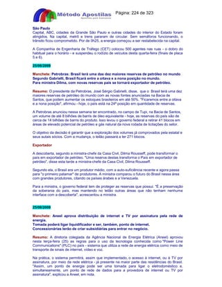 Apostilas Objetiva - www.digshop.com.br - Página: 224 de 323 
São Paulo 
Capital, ABC, cidades da Grande São Paulo e outras cidades do interior do Estado foram 
atingidos. Na capital, metrô e trens pararam de circular. Sem semáforos funcionando, o 
trânsito ficou comprometido. Por de 0h25, a energia começou a ser restabelecida na capital. 
A Companhia de Engenharia de Tráfego (CET) colocou 500 agentes nas ruas - o dobro do 
habitual para o horário - e suspendeu o rodízio de veículos desta quarta-feira (finais de placa 
5 e 6). 
25/08/2009 
Manchete: Petrobras: Brasil terá uma das dez maiores reservas de petróleo no mundo 
Segundo Gabrielli, Brasil ficará entre a oitava e a nona posição no mundo. 
Para ministra Dilma, com novas reservas país se tornará exportador de petróleo. 
Resumo: O presidente da Petrobras, José Sérgio Gabrielli, disse, que o Brasil terá uma dez 
maiores reservas de petróleo do mundo com as novas fontes anunciadas na Bacia de 
Santos, que podem aumentar os estoques brasileiros em até 50%. Ficaremos entre a oitava 
e a nona posição, afirmou - hoje, o país está na 24ª posição em quantidade de reservas. 
A Petrobras anunciou nessa semana ter encontrado, no campo de Tupi, na Bacia de Santos, 
um volume de até 8 bilhões de barris de óleo equivalente - hoje, as reservas do país são de 
cerca de 14 bilhões de barris do produto. Isso levou o governo federal a retirar 41 blocos em 
áreas de elevado potencial de petróleo e gás natural da nova rodada de licitações do setor. 
O objetivo da decisão é garantir que a exploração dos volumes já comprovados pela estatal e 
seus autais sócios. Com a mudança, o leilão passará a ter 271 blocos. 
Exportador 
A descoberta, segundo a ministra-chefe da Casa Civil, Dilma Rousseff, pode transformar o 
país em exportador de petróleo. Uma reserva destas transforma o País em exportador de 
petróleo, disse esta tarde a ministra-chefe da Casa Civil, Dilma Rousseff. 
Segundo ela, o Brasil era um produtor médio, com a auto-suficiência recente e agora passa 
para o primeiro patamar de produtores. A ministra comparou o futuro do Brasil nessa área 
com grandes produtores, citando os países árabes e a Venezuela. 
Para a ministra, o governo federal tem de proteger as reservas que possui. É a preservação 
da soberania do país, mas mantendo no leilão outras áreas que não tenham nenhuma 
interface com a descoberta, acrescentou a ministra. 
25/08/2009 
Manchete: Aneel aprova distribuição de internet e TV por assinatura pela rede de 
energia. 
Tomada poderá ligar liquidificador e ser, também, ponto de internet. 
Concessionárias terão de criar subsidiárias para entrar no negócio. 
Resumo: A diretoria colegiada da Agência Nacional de Energia Elétrica (Aneel) aprovou 
nesta terça-feira (25) as regras para o uso da tecnologia conhecida como Power Line 
Communications (PLC) no país - sistema que utiliza a rede de energia elétrica como meio de 
transporte de sinais de internet, vídeo e voz. 
Na prática, o sistema permitirá, assim que implementado, o acesso à internet, ou à TV por 
assinatura, por meio da rede elétrica - já presente na maior parte das residências do Brasil. 
Assim, um ponto de energia pode ser uma tomada para ligar o eletrodoméstico e, 
simultaneamente, um ponto de rede de dados para a provedora de internet ou TV por 
assinatura, explicou a Aneel, em nota. 
 