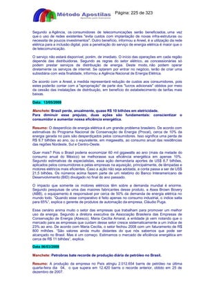 Apostilas Objetiva - www.digshop.com.br - Página: 225 de 323 
Segundo a Agência, os consumidores de telecomunicações serão beneficiados, uma vez 
que o uso de redes existentes evita custos com implantação de novas infra-estruturas ou 
necessita de poucos investimentos. Outro benefício, informou a Aneel, é a utilização da rede 
elétrica para a inclusão digital, pois a penetração do serviço de energia elétrica é maior que o 
de telecomunicação. 
O serviço não estará disponível, porém, de imediato. O início das operações em cada região 
depende das distribuidoras. Segundo as regras do setor elétrico, as concessionárias só 
podem prestar serviços de distribuição de energia. Deste modo, não podem operar 
diretamente os serviços de internet. Se optarem por entrar no negócio, terão de criar uma 
subsidiária com esta finalidade, informou a Agência Nacional de Energia Elétrica. 
De acordo com a Aneel, a medida representará redução de custos aos consumidores, pois 
estes poderão contar com a apropriação de parte dos lucros adicionais obtidos por meio 
da cessão das instalações de distribuição, em benefício do estabelecimento de tarifas mais 
baixas. 
Data: 13/05/2009 
Manchete: Brasil perde, anualmente, quase R$ 10 bilhões em eletricidade. 
Para diminuir esse prejuízo, duas ações são fundamentais: conscientizar o 
consumidor e aumentar nossa eficiência energética. 
Resumo: O desperdício de energia elétrica é um grande problema brasileiro. De acordo com 
estimativas do Programa Nacional de Conservação de Energia (Procel), cerca de 10% da 
energia gerada no país são desperdiçados pelos consumidores. Isso significa uma perda de 
R$ 9,7 bilhões ao ano, ou o equivalente, em megawatts, ao consumo anual das residências 
das regiões Nordeste, Sul e Centro-Oeste. 
Quer mais? Pois o Brasil poderia economizar 60 mil gigawatts ao ano (mais da metade do 
consumo anual do México) se melhorasse sua eficiência energética em apenas 10%. 
Segundo estimativas de especialistas, essa ação demandaria aportes de US$ 6,7 bilhões, 
aplicados pelos consumidores e pelas empresas na aquisição, principalmente, de lâmpadas e 
motores elétricos mais eficientes. Caso a ação não seja adotada, a conta passa a ser de US$ 
21,5 bilhões. Os números acima fazem parte de um relatório do Banco Interamericano de 
Desenvolvimento (BID) divulgado no final do ano passado. 
O impacto que somente os motores elétricos têm sobre a demanda mundial é enorme. 
Segundo pesquisas de uma das maiores fabricantes desse produto, a Asea Brown Bovery 
(ABB), o equipamento é responsável por cerca de 50% da demanda de energia elétrica no 
mundo todo. “Quando esse comparativo é feito apenas no consumo industrial, o índice salta 
para 65%”, explica o gerente de produtos de automação da empresa, Cláudio Puga. 
Esse cenário anima muito o setor das empresas que trabalham para promover um melhor 
uso da energia. Segundo a diretora executiva da Associação Brasileira das Empresas de 
Conservação de Energia (Abesco), Maria Cecília Amaral, a entidade já vem notando que o 
mercado para as empresas que cuidam desse setor cresce sistematicamente a um índice de 
23% ao ano. De acordo com Maria Cecília, o setor fechou 2008 com um faturamento de R$ 
800 milhões. “São valores ainda muito distantes do que nós sabemos que pode ser 
alcançado no Brasil. Mas é um começo. Estimamos o mercado de eficiência energética em 
cerca de R$ 11 bilhões”, explica. 
Data 06/03/2009 
Manchete: Petrobras bate recorde de produção diária de petróleo no Brasil. 
Resumo: A produção da empresa no País atingiu 2.012.654 barris de petróleo na última 
quarta-feira dia 04, o que supera em 12.420 barris o recorde anterior, obtido em 25 de 
dezembro de 2007. 
 