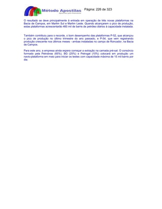 Apostilas Objetiva - www.digshop.com.br - Página: 226 de 323 
O resultado se deve principalmente à entrada em operação de três novas plataformas na 
Bacia de Campos, em Marlim Sul e Marlim Leste. Quando alcançarem o pico de produção, 
estas plataformas acrescentarão 460 mil de barris de petróleo diários à capacidade instalada. 
Também contribuiu para o recorde, o bom desempenho das plataformas P-52, que alcançou 
o pico de produção no último trimestre do ano passado, e P-54, que vem registrando 
produção crescente nos últimos meses - ambas instaladas no campo de Roncador, na Bacia 
de Campos. 
Para este ano, a empresa ainda espera começar a extração na camada pré-sal. O consórcio 
formado pela Petrobras (65%), BG (25%) e Petrogal (10%) colocará em produção um 
navio-plataforma em maio para iniciar os testes com capacidade máxima de 15 mil barris por 
dia. 
 