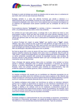 Apostilas Objetiva - www.digshop.com.br - Página: 227 de 323 
Ecologia 
Ecologia é a parte da biologia que estuda as relações entre os seres vivos e o ambiente em 
que vivem, bem como as suas recíprocas influências. 
Ecologia, também é, o ramo das ciências humanas que estuda a estrutura e o 
desenvolvimento das comunidades humanas em suas relações com o meio ambiente e sua 
conseqüente adaptação a ele, assim como novos aspectos que os processos tecnológicos ou 
os sistemas de organização social possam acarretar para as condições de vida do ser 
humano. 
Como podemos observar, ecologista é o cientista, o técnico, o pesquisador, o educador, 
enfim, um profissional que atua sobre o tema meio ambiente. 
Ao contrário do que muita gente pensa, a ecologia não é uma ciência da moda ou uma 
preocupação moderna. Ainda que seja mais recente que outras ciências milenares como a 
matemática ou a física, há mais de um século já havia gente preocupada em definir essa 
ciência que ganhava cada vez mais corpo e preocupava os habitantes das grandes cidades 
do planeta. 
A palavra Ecologia tem origem no grego “oikos que significa casa e logia, estudo, 
reflexão. Logo, seria o estudo da casa, ou de forma mais genérica, do lugar onde se vive. Foi 
o cientista alemão Ernest Haeckel, em 1869, quem primeiro usou este termo para designar a 
parte da biologia que estuda as relações entre os seres vivos e o meio ambiente em que vive, 
além da distribuição e abundância dos seres vivos no planeta. 
No final do século XIX e início do século XX teve início a publicação de vários publicados 
diversos trabalhos tratando das relações entre seres vivos e o ambiente. Mas foi partir de 
1930, porém, o estudo da Ecologia ganhou um espaço independente dentro da Biologia. Hoje 
os danos ambientais causados pelo aumento da população humana, pela escassez de 
recursos naturais e pela poluição ambiental fazem com que a Ecologia seja um dos mais 
importantes ramos da ciência atual. 
Hoje a Ecologia não apenas ganhou status entre os cientistas, como também se tornou 
popular e alcançou visibilidade entre os grandes empresários. A escassez de recursos 
naturais, o aumento desenfreado da população das grandes cidades e a rarefação das 
florestas, vistos num primeiro momento como sintomas do desenvolvimento, hoje são 
problemas capazes de mobilizar governos, ONG´s, empresários e pessoas comuns. 
Relações ecológicas 
As relações ecológicas são aquelas que se manifestam em diferentes populações de um 
ecossistema que pode ocorrer em indivíduos de uma mesma espécie ou não. Quando esta 
relação acontece em indivíduos da mesma espécie denomina-se relação específica e quando 
ocorre em indivíduos de espécies diferentes dá-se o nome de relação interespecífica. 
As relações ecológicas ainda podem ser harmônicas se ambos os indivíduos obtiverem 
ganhos com a relação ou desarmônica se apenas um dos indivíduos é beneficiado com a 
relação. As relações harmônicas interespecíficas ocorrem em sociedades como as de 
formigas e abelhas e em colônias como as de crustáceos e protozoários enquanto as 
relações interespecíficas desarmônicas ocorrem quando há canibalismo, por exemplo, como 
é o caso da aranha viúva-negra e do louva-deus, comensalismo quando uma espécie utiliza 
outra como moradia como é o caso de orquídeas e bromélias. 
Sucessão ecológica 
Sucessão ecológica é o desenvolvimento de uma comunidade ou biocenose, compreendo a 
sua origem e o crescimento, até chegar a um estado de equilíbrio dinâmico com o ambiente. 
Tal dinamismo é uma característica essencial das biocenoses. Tipos de sucessões: 
 