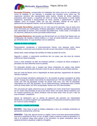 Apostilas Objetiva - www.digshop.com.br - Página: 228 de 323 
Sucessões Primárias: correspondem às instalações dos seres vivos em um ambiente que 
nunca foi habitado. É, por exemplo, a sucessão que acontece numa rocha nua. Os 
organismos pioneiros são representados pelos liquens. Através de ácidos orgânicos, 
produzidos pelos liquens, a superfície da rocha vai sendo decomposta. A morte destes 
organismos, associada à decomposição da rocha, permite o aparecimento de outros 
vegetais, como os musgos. Estes, por sua vez, permitem, através de sua ação, o 
aparecimento de espécies maiores, como as bromélias e as gramíneas. 
Sucessões Secundárias: aparecem em um meio que já foi aprovado, mas os seres vivos 
foram eliminados por modificações climáticas (glaciações, incêndios), geológicas (erosão) ou 
pela intervenção do homem. Uma sucessão secundária leva, muitas vezes, à formação de 
um disclímax, diferente do clímax que existia anteriormente. 
Sucessões Destrutivas: são aquelas que não terminam em um clímax final. Nesse caso, as 
modificações são devidas a fatores bióticos, e o meio vai sendo destruído, pouco a pouco, 
por diferentes seres. É o que acontece com os cadáveres. 
Impacto de danos ecológicos 
Pesquisadores canadenses e norte-americanos fizeram uma pesquisa sobre danos 
ambientais, e concluíram que os países ricos são os que mais poluem o meio ambiente. 
Apesar disso, esses estragos são sentidos em todas as partes do mundo. 
Segundo o estudo, o crescimento econômico tem um preço, que não recai de maneira 
uniforme em todos envolvidos. 
Como o meio ambiente vai além de fronteiras políticas, o impacto de danos ecológicos é 
percebido nos mais diferentes locais do planeta. 
Foi observado também que o impacto dos danos ambientais em países mais pobres 
normalmente representa peso financeiro maior do que os valores de suas dívidas externas. 
Isso por conta de fatores como a degradação de áreas agrícolas, esgotamento de reservas 
naturais e poluição. 
Um dos principais indicadores destacados foi o da emissão de gases causadores do efeito 
estufa. O grupo das nações mais pobres foi responsável por 13% das emissões, apesar de 
contar com 32% da população mundial. Os países mais ricos, com 18% da população, 
responderam por 42% das emissões. Os em desenvolvimento, considerados para o estudo 
como de renda média, com 50% da população, ficaram com 45% das emissões. 
“Em uma base per capita, estimamos que os cidadãos com maior renda foram responsáveis 
por 5,7 vezes mais emissões do que os de menor renda, mas esses últimos acabaram com 
um impacto econômico por danos climáticos mais de duas vezes maior do que o valor de 
suas emissões”, ressaltaram. 
Apesar de destacarem que os valores da pesquisa não precisam ser interpretados 
literalmente, os autores sugerem que a globalização e o crescimento econômico devem levar 
em conta os custos ecológicos. 
Conceitos a respeito de Ecologia 
BIOTÓPO - Área física na qual os biótipos adaptados a ela e as condições ambientais se 
apresentam praticamente uniformes. 
BIOSFERA - Toda vida, seja ela animal ou vegetal, ocorre numa faixa denominada biosfera, 
que inclui a superfície da Terra, os rios, os lagos, mares e oceanos e parte da atmosfera. E a 
vida é só possível nessa faixa porque aí se encontram os gases necessários para as 
espécies terrestre e aquáticas: oxigênio e nitrogênio. 
 