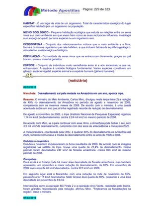 Apostilas Objetiva - www.digshop.com.br - Página: 229 de 323 
HABITAT - É um lugar de vida de um organismo. Total de característica ecológica do lugar 
especifico habitado por um organismo ou população. 
NICHO ECOLÓGICO - Pequena habitação ecológica que estuda as relações entre os seres 
vivos e o meio ambiente em que vivem bem como as suas recíprocas influencia, mesologia 
num espaço ocupado por uma espécie ou um organismo vivo. 
ECOSSISTEMA - Conjunto dos relacionamentos mútuos que o meio ambiente e a flora, 
fauna e os micros organismo que nele habitam, e que incluem fatores de equilíbrio geológico, 
atmosférico, meteorológico e biológico. 
POPULAÇÃO - Comunidade de seres vivos que se entrecruzam livremente, graças ao quê 
trocam, entre si material genético. 
ESPÉCIE - Conjunto de indivíduos muito semelhante entre si e aos ancestrais, e que se, 
entrecruzam. A espécie é unidade biológica fundamental. Varias espécies constituem um 
gênero: espécie vegetal; espécie animal e a espécie humana (gênero humano). 
(notíciário) 
02/02/2010 
Manchete: Desmatamento cai pela metade na Amazônia em um ano, aponta Inpe. 
Resumo: O ministro do Meio Ambiente, Carlos Minc, divulgou nesta terça-feira (2) a redução 
de 49% no desmatamento da Amazônia no período de agosto a novembro de 2009, 
comparando com os mesmos meses de 2008. De acordo com o ministro, é uma queda 
acentuada sobre um ano que já tinha registrado recorde de redução de desmatamento. 
De agosto a novembro de 2009, o Inpe (Instituto Nacional de Pesquisas Espaciais) registrou 
1,14 mil km2 de desmatamento, contra 2,24 mil km2 no mesmo período de 2008. 
De acordo com Minc, se o país continuar com esse ritmo, a Amazônia pode fechar o ano com 
3,5 mil km2 de desmatamento, cumprindo com dez anos de antecedência a meta para 2020. 
A meta brasileira, coordenada pela ONU, é quebrar 80% do desmatamento na Amazônia até 
2020, tomando como base a média de desmatamento entre os anos de 1996 e 2006. 
Outubro e novembro 
Outubro e novembro impulsionaram os bons resultados de 2009. De acordo com as imagens 
registradas via satélite do Inpe, houve uma queda de 72,4% de desmatamento. Nesse 
período foram desmatados 247 km2 de floresta amazônica, contra 890 km2 do mesmo 
período de 2008. 
Campeões 
Pará ainda é o Estado onde há maior área desmatada de floresta amazônica, mas também 
apresentou em novembro a maior redução do desmatamento, de 82%. Em novembro de 
2009 teve cerca de 40 km2 desmatados, contra 221 km2 em 2008. 
Em segundo lugar está o Maranhão, com uma redução no mês de novembro de 65%, 
passando a ter 18 km2 desmatados. Mato Grosso teve queda de 80%, passando a uma área 
desmatada em novembro de 8 km2. 
Intervenções como a operação Boi Pirata 2 e a operação Arco Verde, realizadas pelo Ibama, 
foram grandes responsáveis pela redução, afirmou Minc. Triplicamos as fiscalizações na 
região, disse o ministro. 
01/02/2010 
 