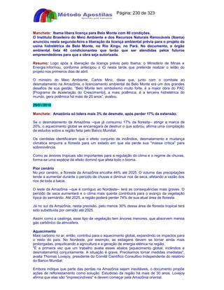 Apostilas Objetiva - www.digshop.com.br - Página: 230 de 323 
Manchete: Ibama libera licença para Belo Monte com 40 condições. 
O Instituto Brasileiro do Meio Ambiente e dos Recursos Naturais Renováveis (Ibama) 
anunciou nesta segunda-feira a liberação da licença ambiental prévia para o projeto da 
usina hidrelétrica de Belo Monte, no Rio Xingu, no Pará. No documento, o órgão 
ambiental lista 40 condicionantes que terão que ser atendidas pelos futuros 
empreendedores para que a obra seja autorizada. 
Resumo: Logo após a liberação da licença prévia pelo Ibama, o Ministério de Minas e 
Energia informou, conforme antecipou o iG nesta tarde, que pretende realizar o leilão do 
projeto nos primeiros dias de abril. 
O ministro do Meio Ambiente, Carlos Minc, disse que, junto com o combate ao 
desmatamento na Amazônia, o licenciamento ambiental de Belo Monte era um dos grandes 
desafios de sua gestão. “Belo Monte tem simbolismo muito forte, é a maior obra do PAC 
[Programa de Aceleração do Crescimento], a mais polêmica, é a terceira hidrelétrica do 
mundo, gera polêmica há mais de 20 anos”, avaliou. 
29/01/2010 
Manchete: Amazônia só tolera mais 3% de desmate, após perder 17% da extensão. 
Se o desmatamento da Amazônia --que já consumiu 17% da floresta-- atingir a marca de 
20%, o aquecimento global se encarregará de destruir o que sobrou, afirma uma compilação 
de estudos sobre a região feita pelo Banco Mundial. 
Os cientistas identificaram que o efeito conjunto de incêndios, desmatamento e mudança 
climática empurra a floresta para um estado em que ela perde sua massa crítica para 
sobrevivência. 
Como as árvores tropicais são importantes para a regulação do clima e o regime de chuvas, 
forma-se uma espécie de efeito dominó que afeta todo o bioma. 
Pior cenário 
No pior cenário, a floresta da Amazônia encolhe 44% até 2025. O volume das precipitações 
tende a aumentar durante o período de chuvas e diminuir nos de seca, afetando a vazão dos 
rios de toda a bacia. 
O leste da Amazônia --que é contíguo ao Nordeste-- terá as consequências mais graves. O 
período de seca aumentará e o clima mais quente contribuirá para o avanço da vegetação 
típica do semiárido. Até 2025, a região poderá perder 74% de sua atual área de floresta. 
Já no sul da Amazônia, nesta previsão, pelo menos 30% dessa área de floresta tropical terá 
sido substituída por cerrado até 2025. 
Assim como a caatinga, esse tipo de vegetação tem árvores menores, que absorvem menos 
gás carbônico da atmosfera. 
Aquecimento 
Mais carbono no ar, então, contribui para o aquecimento global, expandindo os impactos para 
o resto do país. No Nordeste, por exemplo, as estiagens devem se tornar ainda mais 
prolongadas, prejudicando a agricultura e a geração de energia elétrica na região. 
É a primeira vez que um trabalho avalia esses abalos [aquecimento global, incêndios e 
desmatamento] conjuntamente. A situação é grave. Precisamos tomar medidas imediatas, 
avalia Thomas Lovejoy, presidente do Comitê Científico Consultivo Independente do relatório 
do Banco Mundial. 
Embora indique que parte das perdas na Amazônia sejam inevitáveis, o documento propõe 
ações de reflorestamento como solução. Estudioso da região há mais de 30 anos, Lovejoy 
afirma que elas são imprescindíveis e devem começar pela Amazônia oriental. 
 