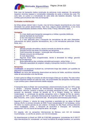 Apostilas Objetiva - www.digshop.com.br - Página: 24 de 323 
Este meio de transporte implica construção de estruturas muito especiais. Os aeroportos 
requerem enormes espaços e complicadas instalações de saída e entrada dos voos. Por 
outro lado, os custos e a manutenção de cada avião são bastante elevados. Tudo isto 
contribui para encarecer este meio de transporte. 
Contrastes na distribuição 
As linhas aéreas cobrem todo o mundo, mas de forma irregular encontrando-se uma maior 
densidade nos países desenvolvidos, mais ricos, nalguns países petrolíferos, e nos novos 
países industrializados (Estados Unidos, Reino Unido, França, Alemanha, Japão…) 
Vantagens 
· É o mais rápido para transportar passageiros a médias e grandes distâncias 
· Grande liberdade de movimentos 
· É dos mais seguros e cômodos 
· É o mais adequado para o transporte de mercadorias de alto valor (diamantes, 
instrumentos de óptica, produtos farmacêuticos, etc.) e de mercadorias perecíveis (frutas, 
flores, etc.) 
Desvantagens 
· Elevada poluição atmosférica, devido à emissão de dióxido de carbono 
· Poluição sonora nas áreas circundantes aos aeroportos 
· Forte consumidor de espaço – construção das infra-estruturas 
· Elevado consumo de combustível 
· È muito dispendioso 
· Algumas áreas estão congestionadas, devido à densidade do tráfego, gerando 
problemas de segurança 
· Muita dependência das condições atmosféricas(nevoeiro, ventos fortes…) 
· Reduzida capacidade de carga(em relação a transportes marítimo e ferroviário) 
Aeroportos 
Localização: os aeroportos localizam-se, normalmente longe das cidades, por questões de 
segurança e acessibilidade. 
Periferia: em torno dos aeroportos desenvolvem-se bairros de hotéis, escritórios indústrias, 
redes de auto-estradas e de vias-férreas. 
A maior parte do tráfego de produtos de alta tecnologia é feita por via aérea. Por este motivo 
muitas indústrias instalam-se cada vez mais, nas proximidades dos aeroportos internacionais, 
o que contribui para o desenvolvimento destes espaços. 
O transporte aéreo no Brasil tem acompanhado o desenvolvimento do país. Em 1973, surgiu 
a Infraero - Empresa Brasileira de Infra-Estrutura Aeroportuária, com a missão de 
administrar, reformar, construir e equipar os principais aeroportos do país. Para atender o 
aumento da demanda iniciada na década de 70 a Infraero investiu na reforma, 
modernização e construção de grandes aeroportos como o Galeão do Rio de Janeiro, 
inaugurado em 1977; o aeroporto internacional de Guarulhos em SP; Tancredo Neves, em 
Belo Horizonte, entre outros. Atualmente são 66 aeroportos administrados pela Infraero. 
Segundo a Infraero, o volume de carga importada e exportada por via aérea no Brasil 
cresceu 29,4% no primeiro bimestre de 2005. Foram transportadas 91 mil toneladas, contra 
76 mil/ton no mesmo período do ano anterior. O Estado de São Paulo continua liderando 
nessa modalidade. Juntos, o Aeroporto de Guarulhos e Viracopos em Campinas, 
representam 74% do volume de transporte aéreo de cargas. 
Em seguida, vêm os aeroportos internacionais de Manaus, com 4,8 mil toneladas 
movimentadas , e o do Rio de Janeiro, com 4,6 mil toneladas. 
Os desembarques no Brasil em 2004 de 5.502.966 passageiros procedentes de 6.138.217 
vôos internacionais foi considerado um marco na história da aviação brasileira, um aumento 
 