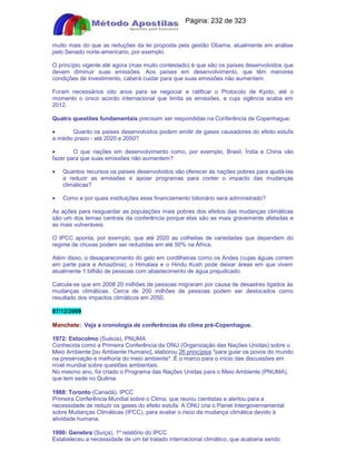 Apostilas Objetiva - www.digshop.com.br - Página: 232 de 323 
muito mais do que as reduções da lei proposta pela gestão Obama, atualmente em análise 
pelo Senado norte-americano, por exemplo. 
O princípio vigente até agora (mas muito contestado) é que são os países desenvolvidos que 
devem diminuir suas emissões. Aos países em desenvolvimento, que têm menores 
condições de investimento, caberá cuidar para que suas emissões não aumentem. 
Foram necessários oito anos para se negociar e ratificar o Protocolo de Kyoto, até o 
momento o único acordo internacional que limita as emissões, e cuja vigência acaba em 
2012. 
Quatro questões fundamentais precisam ser respondidas na Conferência de Copenhague: 
· Quanto os países desenvolvidos podem emitir de gases causadores do efeito estufa 
a médio prazo - até 2020 e 2050? 
· O que nações em desenvolvimento como, por exemplo, Brasil, Índia e China vão 
fazer para que suas emissões não aumentem? 
· Quantos recursos os países desenvolvidos vão oferecer às nações pobres para ajudá-las 
a reduzir as emissões e apoiar programas para conter o impacto das mudanças 
climáticas? 
· Como e por quais instituições esse financiamento bilionário será administrado? 
As ações para resguardar as populações mais pobres dos efeitos das mudanças climáticas 
são um dos temas centrais da conferência porque elas são as mais gravemente afetadas e 
as mais vulneráveis. 
O IPCC aponta, por exemplo, que até 2020 as colheitas de variedades que dependem do 
regime de chuvas podem ser reduzidas em até 50% na África. 
Além disso, o desaparecimento do gelo em cordilheiras como os Andes (cujas águas correm 
em parte para a Amazônia), o Himalaia e o Hindu Kush pode deixar áreas em que vivem 
atualmente 1 bilhão de pessoas com abastecimento de água prejudicado. 
Calcula-se que em 2008 20 milhões de pessoas migraram por causa de desastres ligados às 
mudanças climáticas. Cerca de 200 milhões de pessoas podem ser deslocados como 
resultado dos impactos climáticos em 2050. 
07/12/2009 
Manchete: Veja a cronologia de conferências do clima pré-Copenhague. 
1972: Estocolmo (Suécia), PNUMA 
Conhecida como a Primeira Conferência da ONU (Organização das Nações Unidas) sobre o 
Meio Ambiente [ou Ambiente Humano], elaborou 26 princípios para guiar os povos do mundo 
na preservação e melhoria do meio ambiente. É o marco para o início das discussões em 
nível mundial sobre questões ambientais. 
No mesmo ano, foi criado o Programa das Nações Unidas para o Meio Ambiente (PNUMA), 
que tem sede no Quênia. 
1988: Toronto (Canadá), IPCC 
Primeira Conferência Mundial sobre o Clima, que reuniu cientistas e alertou para a 
necessidade de reduzir os gases do efeito estufa. A ONU cria o Painel Intergovernamental 
sobre Mudanças Climáticas (IPCC), para avaliar o risco da mudança climática devido à 
atividade humana. 
1990: Genebra (Suíça), 1º relatório do IPCC 
Estabeleceu a necessidade de um tal tratado internacional climático, que acabaria sendo 
 
