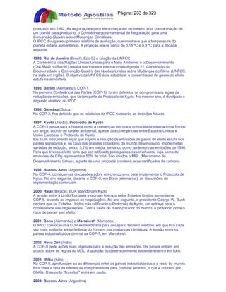 Apostilas Objetiva - www.digshop.com.br - Página: 233 de 323 
produzido em 1992. As negociações para ele começaram no mesmo ano, com a criação de 
um comitê para produzi-lo: o Comitê Intergovernamental de Negociação para uma 
Convenção-Quadro sobre Mudanças Climáticas. 
O IPCC divulga seu primeiro relatório de avaliação, que mostrava que a temperatura do 
planeta estaria aumentando. A projeção era de cerca de 0,15 ºC e 0,3 ºC para a década 
seguinte. 
1992: Rio de Janeiro (Brasil), Eco-92 e criação da UNFCC 
A Conferência das Nações Unidas Unidas para o Meio Ambiente e o Desenvolvimento 
(CNUMAD ou Rio-92) resulta nos tratados internacionais Agenda 21, Convenção da 
Biodiversidade e Convenção-Quadro das Nações Unidas sobre Mudanças do Clima (UNFCC, 
na sigla em inglês). O objetivo da UNFCC é de estabilizar a concentração de gases do efeito 
estufa na atmosfera. 
1995: Berlim (Alemanha), COP-1 
Na primeira Conferência das Partes (COP-1), foram definidos os compromissos legais de 
redução de emissões, que fariam parte do Protocolo de Kyoto. No mesmo ano, é divulgado o 
segundo relatório do IPCC. 
1996: Genebra (Suíça) 
Na COP-2, fica definido que os relatórios do IPCC nortearão as decisões futuras. 
1997: Kyoto (Japão), Protocolo de Kyoto 
A COP-3 passa para a história como a convenção em que a comunidade internacional firmou 
um amplo acordo de caráter ambiental, apesar das divergências entre Estados Unidos e 
União Europeia: o Protocolo de Kyoto. 
Ele é um instrumento legal que sugere a redução de emissões de gases do efeito estufa nos 
países signatários e, no caso dos grandes poluidores do mundo desenvolvido, impõe metas 
variadas de redução, sendo 5,2% em média, tomando como parâmetro as emissões de 1990. 
Para que tivesse efeito, teria que ser ratificado pelos países desenvolvidos, cuja soma de 
emissões de CO2 representava 55% do total. São criados o MDL (Mecanismo de 
Desenvolvimento Limpo), a partir de uma proposta brasileira, e os certificados de carbono. 
1998: Buenos Aires (Argentina) 
Na COP-4, começam as discussões sobre um cronograma para implementar o Protocolo de 
Kyoto. No ano seguinte, durante a COP-5, em Bonn (Alemanha), as discussões de 
implementação continuam. 
2000: Haia (Bélgica), EUA abandonam Kyoto 
A tensão entre a União Europeia e o grupo liderado pelos Estados Unidos aumenta na 
COP-6, levando ao impasse as negociações. No ano seguinte, o presidente George W. Bush 
declara que os Estados Unidos não ratificarão o Protocolo de Kyoto, um entrave para a 
continuidade das negociações. Com a saída do maior poluidor do mundo, o protocolo corre o 
risco de perder seu efeito. 
2001: Bonn (Alemanha) e Marrakesh (Marrocos) 
O IPCC convoca uma COP extraordinária para divulgar o terceiro relatório, em que fica cada 
vez mais evidente a interferência do homem nas mudanças climáticas. A tensão entre os 
países industrializados diminui na COP-7, em Marrakesh. 
2002: Nova Déli (Índia) 
A COP-8 pede ações mais objetivas para a redução das emissões. Os países entram em 
acordo sobre as regras do MDL. A questão do desenvolvimento sustentável entra em foco. 
2003: Milão (Itália) 
Na COP-9, aprofundam-se as diferenças entre os países industrializados e o resto do mundo. 
Fica clara a falta de lideranças comprometidas para costurar acordos, o que é cobrado por 
ONGs. O assunto florestas entra em pauta. 
2004: Buenos Aires (Argentina) 
 