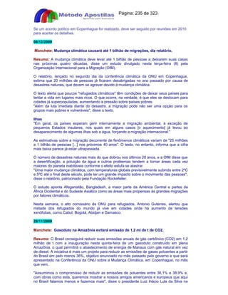 Apostilas Objetiva - www.digshop.com.br - Página: 235 de 323 
Se um acordo político em Copenhague for realizado, deve ser seguido por reuniões em 2010 
para acertar os detalhes. 
08/12/2009 
Manchete: Mudança climática causará até 1 bilhão de migrações, diz relatório. 
Resumo: A mudança climática deve levar até 1 bilhão de pessoas a deixarem suas casas 
nas próximas quatro décadas, disse um estudo divulgado nesta terça-feira (8) pela 
Organização Internacional para a Migração (OIM). 
O relatório, lançado no segundo dia da conferência climática da ONU em Copenhague, 
estima que 20 milhões de pessoas já ficaram desabrigadas no ano passado por causa de 
desastres naturais, que devem se agravar devido à mudança climática. 
O texto alerta que poucos refugiados climáticos têm condições de deixar seus países para 
tentar a vida em lugares mais ricos. O que ocorre, na verdade, é que eles se deslocam para 
cidades já superpopuladas, aumentando a pressão sobre países pobres. 
Além da luta imediata diante do desastre, a migração pode não ser uma opção para os 
grupos mais pobres e vulneráveis, disse o texto. 
Ilhas 
Em geral, os países esperam gerir internamente a migração ambiental, à exceção de 
pequenos Estados insulares, nos quais em alguns casos [o aquecimento] já levou ao 
desaparecimento de algumas ilhas sob a água, forçando a migração internacional. 
As estimativas sobre a migração decorrente de fenômenos climáticos variam de 25 milhões 
a 1 bilhão de pessoas [...] nos próximos 40 anos. O texto, no entanto, informa que a cifra 
mais baixa parece já estar ultrapassada. 
O número de desastres naturais mais do que dobrou nos últimos 20 anos, e a OIM disse que 
a desertificação, a poluição da água e outros problemas tendem a tornar áreas cada vez 
maiores do planeta inabitáveis conforme o efeito estufa se alastrar. 
Uma maior mudança climática, com temperaturas globais previsivelmente subindo entre 2ºC 
e 5ºC até o final deste século, pode ter um grande impacto sobre o movimento das pessoas, 
disse o relatório, patrocinado pela Fundação Rockefeller. 
O estudo aponta Afeganistão, Bangladesh, a maior parte da América Central e partes da 
África Ocidental e do Sudeste Asiático como as áreas mais propensas às grandes migrações 
por fatores climáticos. 
Nesta semana, o alto comissário da ONU para refugiados, Antonio Guterres, alertou que 
metade dos refugiados do mundo já vive em cidades onde há aumento de tensões 
xenófobas, como Cabul, Bogotá, Abidjan e Damasco. 
26/11/2009 
Manchete: Gasoduto na Amazônia evitará emissão de 1,2 mi de t de CO2. 
Resumo: O Brasil conseguirá reduzir suas emissões anuais de gás carbônico (CO2) em 1,2 
milhão de t com a inauguração nesta quinta-feira de um gasoduto construído em plena 
Amazônia, o qual permitirá o abastecimento de energia de Manaus com gás natural em vez 
de diesel. A iniciativa é mais um projeto para reduzir as emissões de gases poluentes a partir 
do Brasil em pelo menos 36%, objetivo anunciado no mês passado pelo governo e que será 
apresentado na Conferência da ONU sobre a Mudança Climática, em Copenhague, no mês 
que vem. 
Assumimos o compromisso de reduzir as emissões de poluentes entre 36,1% e 38,9% e, 
com obras como esta, queremos mostrar a nossos amigos americanos e europeus que aqui 
no Brasil falamos menos e fazemos mais, disse o presidente Luiz Inácio Lula da Silva na 
 