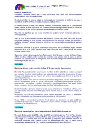Apostilas Objetiva - www.digshop.com.br - Página: 237 de 323 
Redução de emissões 
Entretanto, analistas creem que a meta anunciada pela China não necessariamente 
significará uma redução nas emissões. 
O cálculo chinês é o único a utilizar a mensuração de intensidade de carbono, ou seja, a 
quantidade de CO2 emitido por cada unidade do produto interno. 
O correspondente da BBC em Pequim, Quentin Sommerville, disse que o compromisso 
chinês é tornar as suas fábricas e sua infra-estrutura de energia mais eficientes na utilização 
de combustível, o que produziria menos gases causadores do efeito estufa. 
Mas isto não significa que os níveis absolutos de carbono seriam reduzidos, observou o 
correspondente. 
Esta é uma ação voluntária tomada pelo governo chinês com base nas suas próprias 
condições nacionais e uma grande contribuição com os esforços globais de combate à 
mudança climática, afirmou o governo chinês em um comunicado reproduzido na agência 
oficial. 
Na semana passada, o grupo de cooperação dos países da Ásia-Pacífico, Apec, liderado 
pela China e os EUA, havia decidido adiar para o ano que vem a definição de um acordo 
mundial sobre o clima. 
O primeiro-ministro dinamarquês, Lars Rasmussen, defende que a reunião de Copenhague 
defina acordos políticos sobre cortes de emissões dos países ricos e ações a serem 
adotadas por nações pobres e emergentes, com as metas obrigatórias sendo definidas em 
novas negociações em 2010. 
18/11/2009 
Manchete: Mundo está a caminho de ficar 6º C mais quente, diz pesquisa. 
Resumo: Novos dados sobre as emissões mundiais de CO2 (dióxido de carbono, principal 
gás causador do efeito estufa) indicam que o planeta está a caminho de esquentar 6 graus 
Celsius neste século, se não houver um esforço concentrado para diminuir a queima de 
combustíveis fósseis. 
Existe um abismo claro entre o caminho que estamos seguindo e o que é necessário para 
limitar o aquecimento global a 2 graus Celsius [nível considerado relativamente seguro por 
especialistas], diz Corinne Le Quéré, pesquisadora da Universidade de East Anglia (Reino 
Unido) e coautora do novo estudo na revista científica Nature Geoscience. 
Na atual década, a principal responsável por puxar para cima as emissões é a China, com 
seu crescimento industrial alimentado pelo carvão mineral. Hoje, o país é o maior emissor do 
planeta. 
No entanto, os EUA ainda respondem pelas maiores emissões per capita: 18 toneladas, 
contra 5,2 toneladas dos chineses (a média mundial é de 4,8 toneladas). 
Desde 1982, a humanidade produziu 715,3 trilhões de toneladas de gás carbônico, 
quantidade que equivale ao total de dióxido de carbono emitido por todas as civilizações que 
existiram no mundo antes disso. 
12/11/2009 
Manchete: Amazônia tem menor desmatamento desde 1988, diz governo. 
Resumo: Entre agosto de 2008 e julho de 2009, a Amazônia perdeu 7 mil km² de floresta, 
segundo dados divulgados nesta quinta-feira pelo governo durante o balanço do Programa 
Terra Legal. É a menor taxa anual de desmate já registrada pelo Instituto Nacional de 
Pesquisas Espaciais (Inpe), desde o início do levantamento em 1988. O menor índice 
registrado até agora era o de 1991, quando os satélites identificaram 11,03 km². 
 