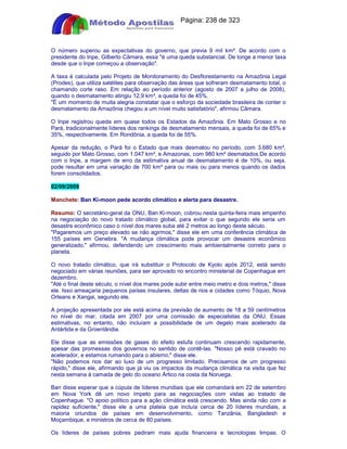 Apostilas Objetiva - www.digshop.com.br - Página: 238 de 323 
O número superou as expectativas do governo, que previa 9 mil km². De acordo com o 
presidente do Inpe, Gilberto Câmara, essa é uma queda substancial. De longe a menor taxa 
desde que o Inpe começou a observação. 
A taxa é calculada pelo Projeto de Monitoramento do Desflorestamento na Amazônia Legal 
(Prodes), que utiliza satélites para observação das áreas que sofreram desmatamento total, o 
chamando corte raso. Em relação ao período anterior (agosto de 2007 a julho de 2008), 
quando o desmatamento atingiu 12,9 km², a queda foi de 45%. 
É um momento de muita alegria constatar que o esforço da sociedade brasileira de conter o 
desmatamento da Amazônia chegou a um nível muito satisfatório, afirmou Câmara. 
O Inpe registrou queda em quase todos os Estados da Amazônia. Em Mato Grosso e no 
Pará, tradicionalmente líderes dos rankings de desmatamento mensais, a queda foi de 65% e 
35%, respectivamente. Em Rondônia, a queda foi de 55%. 
Apesar da redução, o Pará foi o Estado que mais desmatou no período, com 3.680 km², 
seguido por Mato Grosso, com 1.047 km², e Amazonas, com 980 km² desmatados.De acordo 
com o Inpe, a margem de erro da estimativa anual de desmatamento é de 10%, ou seja, 
pode resultar em uma variação de 700 km² para ou mais ou para menos quando os dados 
forem consolidados. 
02/09/2009 
Manchete: Ban Ki-moon pede acordo climático e alerta para desastre. 
Resumo: O secretário-geral da ONU, Ban Ki-moon, cobrou nesta quinta-feira mais empenho 
na negociação do novo tratado climático global, para evitar o que segundo ele seria um 
desastre econômico caso o nível dos mares suba até 2 metros ao longo deste século. 
Pagaremos um preço elevado se não agirmos, disse ele em uma conferência climática de 
155 países em Genebra. A mudança climática pode provocar um desastre econômico 
generalizado, afirmou, defendendo um crescimento mais ambientalmente correto para o 
planeta. 
O novo tratado climático, que irá substituir o Protocolo de Kyoto após 2012, está sendo 
negociado em várias reuniões, para ser aprovado no encontro ministerial de Copenhague em 
dezembro. 
Até o final deste século, o nível dos mares pode subir entre meio metro e dois metros, disse 
ele. Isso ameaçaria pequenos países insulares, deltas de rios e cidades como Tóquio, Nova 
Orleans e Xangai, segundo ele. 
A projeção apresentada por ele está acima da previsão de aumento de 18 a 59 centímetros 
no nível do mar, citada em 2007 por uma comissão de especialistas da ONU. Essas 
estimativas, no entanto, não incluíam a possibilidade de um degelo mais acelerado da 
Antártida e da Groenlândia. 
Ele disse que as emissões de gases do efeito estufa continuam crescendo rapidamente, 
apesar das promessas dos governos no sentido de contê-las. Nosso pé está cravado no 
acelerador, e estamos rumando para o abismo, disse ele. 
Não podemos nos dar ao luxo de um progresso limitado. Precisamos de um progresso 
rápido, disse ele, afirmando que já viu os impactos da mudança climática na visita que fez 
nesta semana à camada de gelo do oceano Ártico na costa da Noruega. 
Ban disse esperar que a cúpula de líderes mundiais que ele comandará em 22 de setembro 
em Nova York dê um novo ímpeto para as negociações com vistas ao tratado de 
Copenhague. O apoio político para a ação climática está crescendo. Mas ainda não com a 
rapidez suficiente, disse ele a uma plateia que incluía cerca de 20 líderes mundiais, a 
maioria oriundos de países em desenvolvimento, como Tanzânia, Bangladesh e 
Moçambique, e ministros de cerca de 80 países. 
Os líderes de países pobres pediram mais ajuda financeira e tecnologias limpas. O 
 