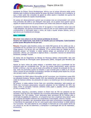 Apostilas Objetiva - www.digshop.com.br - Página: 239 de 323 
presidente da Etiópia, Girma Woldegiorgise, afirmou que os países africanos estão sendo 
afetados pela mudança climática apesar de quase não terem contribuído com o problema, já 
que a maior parte das emissões de gases do efeito estufa é resultado da queima de 
combustíveis fósseis em nações industrializadas. 
Os países em desenvolvimento querem que os países ricos se comprometam com cortes 
mais profundos até 2020 e que ofereçam mais ajuda. Já os países ricos querem que as 
nações em desenvolvimento se comprometam com metas mais claras em relação ao clima. 
A conferência climática de Genebra, entre 31 de agosto e 4 de setembro, reúne cerca de 
1.500 delegados. Ela aprovou formalmente a meta de criar um novo sistema para melhorar o 
monitoramento e informação sobre o clima, de modo a ajudar amplos setores, como a 
agricultura e os investidores em energia. 
Data: 13/05/2009 
Manchete: Lixo urbano é um dos maiores problemas do século. 
Cenário vem melhorando, mas ainda é um desafio para as metrópoles. Cada brasileiro 
produz quase 360 quilos de lixo por ano. 
Resumo: Enquanto cada brasileiro produz em média 920 gramas de lixo sólido por dia, a 
quantidade de lixo reciclável que é recuperada, seja na coleta seletiva seja por catadores, 
chega apenas a 2,8 kg por ano, por habitante. “É um volume baixo em relação ao que é 
produzido porque, na verdade, a coleta seletiva atinge um percentual só do volume 
produzido”, afirmou, em entrevista à Agência Brasil, o secretário nacional de Saneamento 
Ambiental, Leodegar Tiscoski. 
Os dados são do Diagnóstico do Manejo de Resíduos Sólidos Urbanos/2007, feito pelo 
Sistema Nacional de Informação sobre Saneamento (SNIS), divulgado pelo Ministério das 
Cidades. 
Apesar do baixo índice de coleta seletiva, o secretário disse que a quantidade de lixo 
produzido pode ser considerada boa. “Só que nos países desenvolvidos, esses volumes 
tendem a diminuir, uma vez que já existe uma política de redução da produção de lixo, ou 
seja, tanto nos domicílios quanto na indústria, o que é levado para a coleta é um volume 
menor, porque há uma redução na produção e também há seleção prévia desse lixo, do que 
não vai para o aterro, mas para a reciclagem”. 
O diagnóstico do SNIS obteve informações de 247 municípios, que concentram quase 50% 
da população brasileira. Nessas cidades, 90% dos habitantes são atendidos pelo serviço de 
coleta de resíduos sólidos, lixo produzido em casa e na indústria que não é enviado para o 
esgoto. 
No entanto, a coleta seletiva formal, feita com caminhões adequados, está presente em 
55,9% dos municípios pesquisados, enquanto catadores de lixo trabalham em 83% dos 
casos. Entre os principais materiais coletados estão papel e papelão (44,3%), plásticos 
(27,6%) e metais (15,3%). 
Atualmente, segundo o secretário, existem no Brasil mais de 700 mil catadores de lixo 
reciclável. Cerca de 53% dos catadores dos municípios pesquisados estão ligados a alguma 
cooperativa. Em 160 cidades, “foram destinados [pela secretaria] R$ 50 milhões para a 
construção de galpões de catadores, um programa que visa a organizar essa classe”, para 
dar condições de trabalho melhores nas cooperativas e associações, informou Tiscoski. 
Na opinião do secretário, são necessárias ações tanto para conscientizar a população sobre 
a importância da separação do lixo em casa quanto para instrumentalizar a coleta seletiva 
nos municípios. “De nada adianta ter uma seleção no domicílio se é tudo jogado dentro de 
um volume só, se não há tratamento; o transporte e a destinação têm de ser separados”, 
acrescentou. 
Números 
 