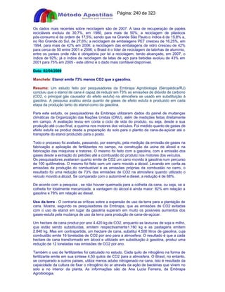 Apostilas Objetiva - www.digshop.com.br - Página: 240 de 323 
Os dados mais recentes sobre reciclagem são de 2007. A taxa de recuperação de papéis 
recicláveis evoluiu de 30,7%, em 1980, para mais de 50%; a reciclagem de plásticos 
pós-consumo é da ordem de 17,5%, sendo que na Grande São Paulo o índice é de 15,8% e, 
no Rio Grande do Sul, de 27,6%; a reciclagem de embalagens PET cresceu de 16,25%, em 
1994, para mais de 42% em 2006; a reciclagem das embalagens de vidro cresceu de 42% 
para cerca de 50 entre 2001 e 2006; o Brasil é o líder de reciclagem de latinhas de alumínio, 
entre os países onde não é obrigatória por lei a reciclagem, tendo alcançado, em 2007, o 
índice de 92%; já o índice de reciclagem de latas de aço para bebidas evoluiu de 43% em 
2001 para 75% em 2005 - este último é o dado mais confiável disponível. 
Data: 02/04/2009 
Manchete: Etanol emite 73% menos CO2 que a gasolina. 
Resumo: Um estudo feito por pesquisadores da Embrapa Agrobiologia (Seropédica/RJ) 
concluiu que o etanol de cana é capaz de reduzir em 73% as emissões de dióxido de carbono 
(CO2, o principal gás causador do efeito estufa) na atmosfera se usado em substituição à 
gasolina. A pesquisa avaliou ainda quanto de gases de efeito estufa é produzido em cada 
etapa da produção tanto do etanol como da gasolina. 
Para este estudo, os pesquisadores da Embrapa utilizaram dados do painel de mudanças 
climáticas da Organização das Nações Unidas (ONU), além de medições feitas diretamente 
em campo. A avaliação levou em conta o ciclo de vida do produto, ou seja, desde a sua 
produção até o uso final, a queima nos motores dos veículos. Foi medido quanto de gases de 
efeito estufa se produz desde a preparação do solo para o plantio da cana-de-açúcar até o 
transporte do etanol produzido para o posto. 
Todo o processo foi avaliado, passando, por exemplo, pela medição da emissão de gases na 
fabricação e aplicação de fertilizantes no campo, na construção da usina de álcool e na 
fabricação das máquinas e tratores. O mesmo foi feito com a gasolina, com a emissão dos 
gases desde a extração do petróleo até a combustão do produto nos motores dos veículos. 
Os pesquisadores avaliaram quanto emite de CO2 um carro movido à gasolina num percurso 
de 100 quilômetros. O mesmo foi feito com um carro movido a álcool. Levando em conta as 
emissões da produção do combustível e as emissões próprias da combustão no carro, o 
resultado foi uma redução de 73% das emissões de CO2 na atmosfera quando utilizado o 
veículo movido a álcool. Se comparado com o automóvel a diesel, a redução é de 68%. 
De acordo com a pesquisa , se não houver queimada para a colheita da cana, ou seja, se a 
colheita for totalmente mecanizada, a vantagem do álcool é ainda maior: 82% em relação a 
gasolina e 78% em relação ao diesel. 
Uso da terra - O contraria as críticas sobre a expansão do uso da terra para a plantação de 
cana. Mostra, segundo os pesquisadores da Embrapa, que as emissões de CO2 evitadas 
com o uso de etanol em lugar da gasolina superam em muito os possíveis aumentos dos 
gases-estufa pela mudança de uso da terra para produção de cana-de-açúcar. 
Um hectare de cana produz por ano 4.420 kg de CO2, enquanto as lavouras de soja e milho, 
que estão sendo substituídas, emitem respectivamente1.160 kg e as pastagens emitem 
2.840 kg. Mas em contrapartida, um hectare de cana, substitui 4.500 litros de gasolina, cuja 
combustão emite 16 toneladas de CO2 por ano para a atmosfera. O resultado é que a cada 
hectare de cana transformado em álcool e utilizado em substituição à gasolina, produz uma 
redução de 12 toneladas nas emissões de CO2 por ano. 
Também o uso de fertilizantes foi calculado no estudo. Cada quilo de nitrogênio na forma de 
fertilizante emite em sua síntese 4,50 quilos de CO2 para a atmosfera. O Brasil, no entanto, 
se comparado a outros países, utiliza menos adubo nitrogenado na cana. Isto é resultado da 
capacidade da cultura de fixar o nitrogênio do ar através da ação de bactérias que vivem no 
solo e no interior da planta. As informações são de Ana Lucia Ferreira, da Embrapa 
Agrobiologia. 
 
