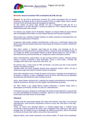 Apostilas Objetiva - www.digshop.com.br - Página: 241 de 323 
Data: 17/03/09 
Manchete: Savana aumentará 170% na Amazônia até 2100, diz Inpe. 
Resumo: Se até 2100 a temperatura aumentar 5C e forem desmatados 60% da floresta 
amazônica na América do Sul, a savana crescerá 215,6% na região. Neste mesmo cenário, 
somente 44,2% da floresta destruída conseguirá se regenerar. 
Já num cenário um pouco mais otimista, em que a temperatura sobe até 3C e o 
desmatamento é de 40% até 2050, a savana se amplia em 170% e apenas 66,2% da área 
desflorestada pode voltar a brotar. 
Os cálculos, que acabam de ser finalizados, integram um estudo inédito do grupo liderado 
pelo climatologista Carlos Nobre, do Inpe (Instituto Nacional de Pesquisas Espaciais). 
Pela primeira vez, cientistas do Brasil avaliaram os efeitos conjuntos do desmatamento e do 
aquecimento global para a Amazônia. 
A pesquisa, feita usando modelos computacionais, mostra que a combinação desses dois 
fatores nas próximas décadas pode levar à savanização da Amazônia e à perda catastrófica 
de espécies. 
Este último cenário, o otimista, está longe de ser ficção: uma elevação de 3C na 
temperatura da Terra até 2100 é a previsão do IPCC, o painel do clima das Nações Unidas. E 
um modelo da UFMG (Universidade Federal de Minas Gerais) estima em mais de 40% o 
desmatamento nas próximas décadas se o desgoverno sobre a Amazônia continuar. 
Após o desmatamento, explica Nobre, se não houvesse nenhum impacto, a floresta poderia 
crescer e ocupar novamente a área desmatada. Como o clima muda, a floresta não 
consegue mais voltar onde o clima ficou mais seco, diz. 
No primeiro caso, o clima muda em 66% da floresta, a tal ponto que não é mais possível 
manter o ecossistema original. 
Aquelas áreas que foram perdendo floresta foram ganhando savana, afirma. Só que a 
savana que surge onde antes era floresta é pobre em espécies. 
Outro fator importante é que a escala de tempo normal para a migração de ecossistemas é 
de séculos a milênios, ou seja, a adaptação ocorre de forma mais lenta que as alterações 
induzidas pelo desmatamento e pela mudança do clima. 
Assim, esses fatores conjuntos têm o potencial de impactar profundamente a diversidade de 
espécies de plantas e animais numa das regiões mais biodiversas do planeta. 
Em 1991, Nobre e seu colega Marcos Oyama publicaram o primeiro artigo sobre a 
savanização na Amazônia, levando em conta só o desmatamento. 
O principal risco para a floresta da combinação dos efeitos de desmatamento e aquecimento 
é a maior sensibilidade da Amazônia a incêndios --algo com o que a floresta tropical não está 
acostumada e principal indutor de savanização. 
Inflamável 
Quando você tem aquecimento global, tem secas mais intensas, mais fogo. E se você tem 
desmatamento, você aumenta a temperatura, diminui a chuva, tem mais seca e mais fogo, 
afirma Nobre. 
Antes, se ocorria uma descarga elétrica e a floresta pegava fogo, o incêndio ficava 
circunscrito a algumas dezenas de metros, pois a vegetação é tão úmida que o fogo não se 
propaga. Mas, na medida em que a exploração de madeira cria buracos, abrem-se estradas 
e a floresta vai ficando mais 'ralinha', ela se torna mais suscetível. 
Segundo Nobre, esse estudo representa uma primeira análise. É ainda muito simplificado, 
 