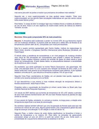 Apostilas Objetiva - www.digshop.com.br - Página: 242 de 323 
mas serve para abrir as portas e mostrar que precisamos de análises mais realistas. 
Segundo ele, o novo supercomputador do Inpe ajudará nesse trabalho. Este novo 
supercomputador vai nos permitir fazer simulações matemáticas em que nós vamos colocar 
todos esses fatores juntos. 
Para Nobre, a cereja do bolo é conseguir ligar seus modelos físicos a modelos de dinâmica 
do uso da terra. Esse é um dos objetivos do recém-criado Centro de Ciência do Sistema 
Terrestre, do Inpe. 
Data: 17/03/09 
Manchete: Clima pode comprometer 85% da mata amazônica. 
Resumo: A Amazônia está condenada a perder no mínimo 20% de sua fisionomia original 
com as mudanças climáticas. O impacto pode ser ainda pior e afetar 85% da floresta se as 
temperaturas subirem além de 4C, comparadas com níveis pré-industriais. 
Este foi o quadro sombrio apresentado pelo Centro Hadley, instituto de meteorologia do 
Reino Unido, durante o Congresso Científico Internacional sobre Mudanças Climáticas, em 
Copenhague. 
O estudo sobre a resistência de ecossistemas a um nível perigoso de mudança climática 
usou cerca de 700 simulações em computadores para projetar o destino de florestas e 
geleiras. Esses modelos traçaram cenários de emissão de gases do efeito estufa e quais 
seriam as consequências. A partir destes dados, os pesquisadores testaram a sensibilidade 
da Amazônia ao calor e à seca. 
Os resultados, que serão publicados na revista 'Nature Geoscience', são pessimistas. Até 
2100, uma elevação entre 1C e 2C causaria uma 'retração' da floresta de 20% a 40%, e os 
efeitos serão bem mais severos se as temperaturas romperem esse patamar. A pior hipótese 
testada é uma alta de 4C, que reduziria a Amazônia a apenas 15% do que é hoje. 
Segundo Vicky Pope, coordenadora do Hadley, em um planeta mais quente, espécies do 
cerrado (uma savana) avançaria rumo ao Norte. 
'O que descobrimos é que mesmo a mais modesta elevação de temperatura afetará a 
floresta severamente', disse Pope à Folha. 
Projeções sobre a savanização da Amazônia já vinham sendo feitas no Brasil pelo Inpe 
(Instituto Nacional de Pesquisas Espaciais). 
Um estudo de 2007 alertava que aumentos de temperatura de '2C a 6C' aliados a períodos 
de seca mais severos transformariam até 18% da maior floresta tropical do planeta em algo 
similar ao cerrado. 
O novo estudo do Hadley, entretanto, é o primeiro a mostrar, no longo prazo, a relação entre 
temperaturas específicas e as taxas de savanização. 
Os cientistas ingleses também afirmam que uma recuperação da floresta após tudo isso não 
ocorreria em menos de cem anos. Alguma perda haverá, pois a temperatura global não está 
longe de alcançar uma elevação 1C em relação a níveis do século 19. 
Segundo Pope, a melhor chance de evitar efeitos significativos na Amazônia é limitar a 
subida da temperatura a no máximo 2C. Para tanto, as emissões de gases-estufa 
precisariam atingir um pico em 2015 e a partir daí caírem 3% ao ano. Ainda assim, a 
probabilidade de o aquecimento efetivamente se estabilizar é de 50%. 
 