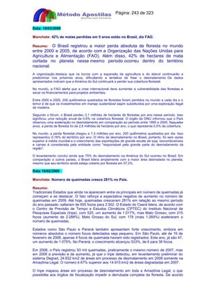 Apostilas Objetiva - www.digshop.com.br - Página: 243 de 323 
Data: 16/03/2009 
Manchete: 42% de matas perdidas em 5 anos estão no Brasil, diz FAO. 
Resumo: O Brasil registrou a maior perda absoluta de floresta no mundo 
entre 2000 e 2005, de acordo com a Organização das Nações Unidas para 
Agricultura e Alimentação (FAO). Além disso, 42% de hectares de mata 
cortada no planeta nesse mesmo período ocorreu dentro do território 
nacional. 
A organização destaca que os lucros com a expansão da agricultura e do etanol continuarão a 
predominar nos próximos anos, dificultando a tentativa de frear o desmatamento. Os dados 
apresentados indicam que a América do Sul continuará a perder sua cobertura florestal. 
No mundo, a FAO alerta que a crise internacional deve aumentar a vulnerabilidade das florestas e 
secar os financiamentos para projetos ambientais. 
Entre 2000 e 2005, 200 quilômetros quadrados de florestas foram perdidos no mundo a cada dia e o 
temor é de que os investimentos em manejo sustentável sejam substituídos por uma exploração ilegal 
de madeira. 
Segundo o fórum, o Brasil perdeu 3,1 milhões de hectares de florestas por ano nesse período. Isso 
significou uma redução anual de 0,6% na cobertura florestal. O órgão da ONU informou que o País 
observou uma aceleração no desmatamento em comparação ao período entre 1995 e 2000. Naqueles 
anos, a perda de floresta foi de 2,6 milhões de hectares por ano, o que representa 0,5% da cobertura. 
No mundo, a perda florestal chegou a 7,3 milhões por ano, 200 quilômetros quadrados por dia. Isso 
representou 0,18% do território por ano. O ritmo de desmatamento no Brasil, portanto, foi seis vezes 
superior à média mundial e o crescimento das exportações de grande escala de soja, biocombustíveis 
e carnes é considerada pela entidade como responsável pela grande parte do desmatamento da 
região. 
O levantamento conclui ainda que 75% do desmatamento na América do Sul ocorreu no Brasil. Em 
comparação a outros países, o Brasil lidera amplamente com a maior área desmatada no planeta, 
mesmo que seu território ainda esteja coberto por floresta em 57,2%. 
Data 16/02/2009 
Manchete: Número de queimadas cresce 281% no País. 
Resumo: 
Tradicionais Estados que ainda na apareciam entre os principais em número de queimadas já 
começam a se destacar. O fato reforça a expectativa negativa de aumento no número de 
queimadas em 2009. Até hoje, queimadas cresceram 281% em relação ao mesmo período 
do ano passado: saltaram de 655 focos para 2.502. O Estado do Ceará lidera, de acordo com 
o Centro de Previsão de Tempo e Estudos Climáticos (CPTEC) do Instituto Nacional de 
Pesquisas Espaciais (Inpe), com 525, um aumento de 1.017%, mas Mato Grosso, com 215 
focos (aumento de 2.288%), Mato Grosso do Sul, com 178 (mais 1.269%) aceleraram o 
número de queimadas. 
Estados como São Paulo e Paraná também apresentam forte crescimento, embora em 
números absolutos o número focos detectados seja pequeno. Em São Paulo, até de 16 de 
fevereiro de 2008, apenas 4 focos de queimada haviam sido registrados. Este ano, já são 47, 
um aumento de 1.075%. No Paraná, o crescimento alcançou 533%, de 6 para 38 focos. 
Em 2008, o País registrou 93 mil queimadas, praticamente o mesmo número de 2007, mas 
em 2009 a previsão é de aumento, já que o Inpe detectou, em levantamento preliminar do 
sistema Degrad, 24.932 km2 de áreas em processo de desmatamento em 2008 somente na 
Amazônia Legal. O número é 67% superior aos 14.915 km2 de áreas degradadas em 2007. 
O Inpe mapeou áreas em processo de desmatamento em toda a Amazônia Legal, o que 
possibilita aos órgãos de fiscalização impedir a derrubada completa da floresta. De acordo 
 