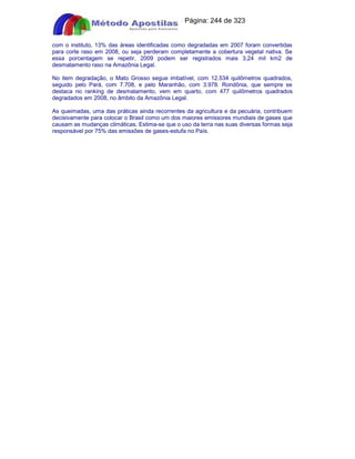 Apostilas Objetiva - www.digshop.com.br - Página: 244 de 323 
com o instituto, 13% das áreas identificadas como degradadas em 2007 foram convertidas 
para corte raso em 2008, ou seja perderam completamente a cobertura vegetal nativa. Se 
essa porcentagem se repetir, 2009 podem ser registrados mais 3,24 mil km2 de 
desmatamento raso na Amazônia Legal. 
No item degradação, o Mato Grosso segue imbatível, com 12.534 quilômetros quadrados, 
seguido pelo Pará, com 7.708, e pelo Maranhão, com 3.978. Rondônia, que sempre se 
destaca no ranking de desmatamento, vem em quarto, com 477 quilômetros quadrados 
degradados em 2008, no âmbito da Amazônia Legal. 
As queimadas, uma das práticas ainda recorrentes da agricultura e da pecuária, contribuem 
decisivamente para colocar o Brasil como um dos maiores emissores mundiais de gases que 
causam as mudanças climáticas. Estima-se que o uso da terra nas suas diversas formas seja 
responsável por 75% das emissões de gases-estufa no País. 
 