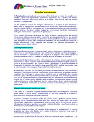 Apostilas Objetiva - www.digshop.com.br - Página: 245 de 323 
Relações Internacionais 
As Relações Internacionais são uma ciência política dedicada ao estudo das relações entre 
Estados, sejam elas diplomáticas, comerciais, legislativas, etc. Difere-se da história, 
sociologia, economia, antropologia, filosofia e do direito, ainda que se valha de diversos 
conceitos e noções destes. 
Um dos problemas básicos das Relações Internacionais, é o estudo da paz, diplomacia e 
guerra entre as nações como um ator internacional, assim como o estudo de inernacionais , 
transnacionais e ONGs no Internacional. As linhas de pesquisa dividem-se basicamente em 
política externa, economia política, segurança internacional, legislação internacional, 
instituições internacionais e o processo de globalização. 
Como ciência, dificilmente percebe-se um objeto de estudo restrito apenas às relações 
internacionais. Alguns autores propõem vagamente que os estudos limitem-se aos acordos 
comerciais, diplomáticos, de paz, etc., bem como declarações formais de guerra. Contra essa 
idéia, argumenta-se que a mera formalidade burocrática não é suficiente para configurar a 
relação internacional. Estas questões não impedem as relações internacionais de 
configurarem uma ciência própria. 
Cooperação Internacional 
A Cooperação Internacional é o mecanismo pelo qual um país ou uma instituição promove o 
intercâmbio de experiências exitosas e de conhecimento técnico, científico, tecnológico e 
cultural, mediante a implementação de programas e projetos com outros países ou 
organismos internacionais. A Cooperação pode ser técnica, tecnológica ou financeira. 
O Brasil, devido à prioridade da política externa do país de fortalecer sua presença no cenário 
internacional, e devido a não ser mais considerando internacionalmente um país receptor de 
fundos e ajuda humanitária, tem buscado, sob a coordenação da Agência Brasileira de 
Cooperação do Ministério das Relações Exteriores (ABC/ MRE), explorar e aproveitar todas 
as potencialidades oferecidas pela Cooperação Técnica Internacional. 
A Cooperação Técnica é um importante instrumento de desenvolvimento para os países e 
instituições, visto que por meio de transferências de conhecimentos, de experiências bem 
sucedidas, de tecnologia e equipamentos, contribui para a capacitação dos recursos 
humanos e para o fortalecimento das instituições envolvidas em suas atividades e projetos. 
Esse tipo de cooperação é sempre implementado com uma preocupação de sustentabilidade, 
ou seja, que os conhecimentos, experiências e tecnologias compartilhados possam provocar 
mudanças locais, de caráter duradouro, como a implementação de um projeto ou atividade 
para as instituições participantes e impactos positivos e relevantes para os segmentos 
beneficiários. 
Relações internacionais, comércio e futuro. 
Com o final da Guerra Fria, a agenda internacional se tornou mais competitiva e inclusiva. 
Novos atores e novos temas, principalmente os assuntos referentes a comércio e 
desenvolvimento sustentável, ganharam destaque. 
A potência vencedora, os Estados Unidos da América, muito a partir do Governo Clinton, 
assinalou que a interdependência global seria algo atingível no médio prazo. Um mundo 
marcado pela cooperação e universalização de princípios e regras de convivência mútua – 
vide aquelas relativas às questões comerciais e sócio-ambientais –, que fundamentaria os 
direitos e os deveres dos Estados e dos povos. 
A primeira Guerra do Golfo, as questões étnico-religiosas e “civilizacionais”, a confusa 
geopolítica da região dos Bálcãs, entre outros fenômenos, trouxeram certa dose de 
pessimismo às relações internacionais. 
A nova postura da administração George W. Bush, principalmente após o ocorrido em 11 de 
 