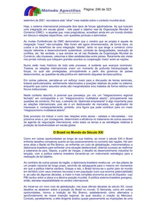 Apostilas Objetiva - www.digshop.com.br - Página: 246 de 323 
setembro de 2001, recrudesce este “olhar” mais realista sobre o contexto mundial atual. 
Hoje, o sistema internacional pressupõe dois tipos de forças aglutinadoras. As que buscam 
uma integração em escala global - vide papel e objetivo real da Organização Mundial do 
Comércio (OMC) - e aquelas que, mais pragmáticas, acreditam ainda em um mundo dividido 
em blocos e relações específicas, com questões pontuais a administrar. 
As muitas Conferências da OMC demonstram que o cenário que se projeta é aquele da 
integração “maior” não-completa. Não foram até agora dimensionados, de forma clara, os 
custos e os benefícios de uma integração “aberta”, tanto no que tange a comércio como 
naquilo referente a desenvolvimento sustentável, combate às desigualdades, resolução de 
conflitos, etc. Na verdade, o que sempre se vê nas Rodadas da Organização Mundial do 
Comércio, são impasses, celeumas e lides estabelecidas entre países. Raramente são vistas 
nos jornais notícias que indiquem grandes acordos ou cooperação ‘maior’ entre as nações. 
Numa visão mais histórica de todo este processo, é evidente que avanços ocorreram. 
Todavia, as relações internacionais vivem um momento de profunda hierarquização de 
forças, no qual são privilegiadas, principalmente a partir dos governos de países 
desenvolvidos, as questões da alta política em detrimento daquelas da baixa política. 
Em outras palavras, percebe-se um esforço maior para a discussão de temas sensíveis, 
todavia particularizados, estritamente relacionados a posições relativas de poder no sistema, 
enquanto que outros assuntos ainda são marginalizados e/ou tratados de forma retórica nos 
fóruns institucionais. 
Neste contexto descrito, é possível que prevaleça, por ora, um “integracionismo regional 
fechado” em contrapartida a um “integracionismo multilateral aberto”; principalmente nas 
questões de comércio. Por isso, o advento do “diplomata empresarial” é algo importante para 
as relações internacionais, pois ele é um desbravador de mercados, um aglutinador de 
interesses e, consequentemente, portanto, uma figura que pode contribuir para um maior 
“integracionismo multilateral aberto”. 
Este processo irá indicar o rumo das relações entre atores - estatais e não-estatais - nos 
próximos anos e, por conseguinte, determinará a eficiência no tratamento de outros assuntos 
da agenda de negociação internacional, entre estes os temas e as estratégias relativas à 
proteção da biodiversidade em escala global. 
O Brasil no Mundo do Século XXI 
Como em outras oportunidades ao longo de sua história, ao iniciar o século XXI o Brasil 
enfrenta desafios complexos quanto ao seu posicionamento no concerto das nações. Há cem 
anos atrás o Barão do Rio Branco, ao enfrentar um ciclo de globalização, instrumentalizou a 
diplomacia brasileira para enfrentar uma situação desfavorável, obtendo sucesso ao reafirmar 
a soberania do país. Depois, a partir de Vargas, o desafio do desenvolvimento industrial foi 
lançado, com a política externa brasileira tornando-se um instrumento estratégico para a 
realização de tal objetivo. 
Ao contrário de outros países da região, a diplomacia brasileira revelou-se um dos pilares de 
um projeto nacional de longo prazo, servindo de salvaguarda para o mesmo em momentos 
em que a política interna vacilava. Graças a isto, o Brasil tornou-se o quinto país do mundo 
em território (com seus imensos recursos) e em população (com sua enorme potencialidade) 
e, ao cabo de algumas décadas, a maior e mais completa economia ao sul do Equador, cujo 
PIB oscilou entre a oitava e a décima posição mundial. A política externa brasileira grangeou, 
então, elevada respeitabilidade no cenário internacional. 
Ao iniciar-se um novo ciclo de globalização, nas duas últimas décadas do século XX, novos 
desafios se abateram sobre a posição do Brasil no mundo. O Itamaraty, como em outras 
oportunidades, honrou a tradição de Rio Branco, estabelecendo como alternativa o 
aprofundamento de nossa inserção regional, da qual resultou a criação do Mercosul. 
Contudo, paralelamente, a elite dirigente aceitou quase passivamente as imposições de uma 
 