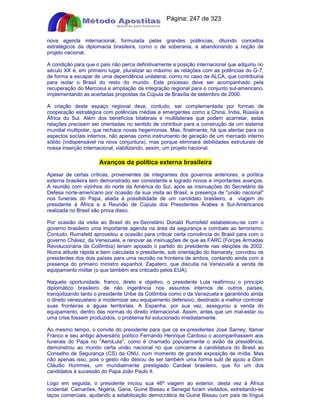 Apostilas Objetiva - www.digshop.com.br - Página: 247 de 323 
nova agenda internacional, formulada pelas grandes potências, diluindo conceitos 
estratégicos da diplomacia brasileira, como o de soberania, e abandonando a noção de 
projeto nacional. 
A condição para que o país não perca definitivamente a posição internacional que adquiriu no 
século XX é, em primeiro lugar, pluralizar ao máximo as relações com as potências do G-7, 
de forma a escapar de uma dependência unilateral, como no caso da ALCA, que contribuiria 
para isolar o Brasil do resto do mundo. Este processo deve ser acompanhado pela 
recuperação do Mercosul e ampliação da integração regional para o conjunto sul-americano, 
implementando as acertadas propostas da Cúpula de Brasília de setembro de 2000. 
A criação deste espaço regional deve, contudo, ser complementada por formas de 
cooperação estratégica com potências médias e emergentes como a China, Índia, Rússia e 
África do Sul. Além dos benefícios bilaterais e multilaterais que podem acarretar, estas 
relações precisam ser orientadas no sentido de contribuir para a construção de um sistema 
mundial multipolar, que rechace novas hegemonias. Mas, finalmente, há que atentar para os 
aspectos sociais internos, não apenas como instrumento de geração de um mercado interno 
sólido (indispensável na nova conjuntura), mas porque eliminará debilidades estruturais de 
nossa inserção internacional, viabilizando, assim, um projeto nacional. 
Avanços da política externa brasileira 
Apesar de certas críticas, provenientes de integrantes dos governos anteriores, a política 
externa brasileira tem demonstrado ser consistente e logrado novos e importantes avanços. 
A reunião com vizinhos do norte da América do Sul, após as insinuações do Secretário da 
Defesa norte-americano por ocasião da sua visita ao Brasil, a presença de união nacional 
nos funerais do Papa, aliada à possibilidade de um candidato brasileiro, a viagem do 
presidente à África e a Reunião de Cúpula dos Presidentes Árabes e Sul-Americanos 
realizada no Brasil são prova disso. 
Por ocasião da visita ao Brasil do ex-Secretário Donald Rumsfeld estabeleceu-se com o 
governo brasileiro uma importante agenda na área da segurança e combate ao terrorismo. 
Contudo, Rumsfeld aproveitou a ocasião para criticar certa conivência do Brasil para com o 
governo Chávez, da Venezuela, e renovar as insinuações de que as FARC (Forças Armadas 
Revolucionária da Colômbia) teriam apoiado o partido do presidente nas eleições de 2002. 
Numa atitude rápida e bem calculada o presidente, sob orientação do Itamaraty, convidou os 
presidentes dos dois países para uma reunião na fronteira de ambos, contando ainda com a 
presença do primeiro ministro espanhol, Zapatero, que discutia na Venezuela a venda de 
equipamento militar (o que também era criticado pelos EUA). 
Naquela oportunidade, franco, direto e objetivo, o presidente Lula reafirmou o princípio 
diplomático brasileiro de não ingerência nos assuntos internos de outros países, 
tranqüilizando tanto o presidente Uribe da Colômbia como o da Venezuela e garantindo ainda 
o direito venezuelano a modernizar seu equipamento defensivo, destinado a melhor controlar 
suas fronteiras e águas territoriais. A Espanha, por sua vez, assegurou a venda do 
equipamento, dentro das normas do direito internacional. Assim, antes que um mal-estar ou 
uma crise fossem produzidos, o problema foi solucionado imediatamente. 
Ao mesmo tempo, o convite do presidente para que os ex-presidentes José Sarney, Itamar 
Franco e seu antigo adversário político Fernando Henrique Cardoso o acompanhassem aos 
funerais do Papa no AeroLula, como é chamado popularmente o avião da presidência, 
demonstrou ao mundo certa união nacional no que concerne à candidatura do Brasil ao 
Conselho de Segurança (CS) da ONU, num momento de grande exposição de mídia. Mas 
não apenas isso, pois o gesto não deixou de ser também uma forma sutil de apoio a Dom 
Cláudio Hummes, um mundialmente prestigiado Cardeal brasileiro, que foi um dos 
candidatos à sucessão do Papa João Paulo II. 
Logo em seguida, o presidente iniciou sua 46ª viagem ao exterior, desta vez à África 
ocidental. Camarões, Nigéria, Gana, Guiné Bissau e Senegal foram visitados, estreitando-se 
laços comerciais, ajudando a estabilização democrática da Guiné Bissau (um país de língua 
 