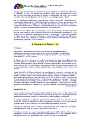 Apostilas Objetiva - www.digshop.com.br - Página: 248 de 323 
portuguesa) e, last but not least, reforçando os apoios ao Brasil na candidatura ao Conselho 
de Segurança da ONU. Vale lembrar que a Nigéria é o país mais populoso da África e um 
dos grandes produtores de petróleo do mundo. A estabilidade da região, os imensos 
mercados potenciais e o abastecimento de petróleo são estratégicos para o Brasil. 
Por fim, houve certo mal-estar e críticas de Israel, quando o Chanceler Celso Amorim fez, 
uma visita ao Oriente Médio e não incluiu Israel em seu roteiro. Ocorre que a viagem teve 
como objetivo principal preparar a Reunião de Cúpula dos presidentes árabes e 
sul-americanos em Brasília. Também é conveniente lembrar que, após a visita do presidente 
à região, o comércio bilateral cresceu cinco vezes e tende a aumentar. 
Quanto a Israel, o Brasil apóia o processo de paz e, principalmente, a normalização das 
relações deste país com seus vizinhos (incrementando paralelamente sua segurança), o que 
será um avanço notável para a integração regional. E, obviamente, o protagonismo brasileiro 
na região, que também visa obter apoio para a candidatura ao CS, deverá tornar o Brasil um 
país mais cotado para a diplomacia israelense. Assim, a política externa brasileira continua 
demonstrando vitalidade e logrando avanços. 
A Diplomacia do Governo Lula 
Introdução 
O Presidente Lula referiu-se em seu discurso de posse à energia ético-política 
extraordinária do atual momento nacional. Em poucas ocasiões em nossa História 
dispusemos de um capital político comparável ao que se expressa hoje pela voz do 
Presidente Lula e de seu Governo. 
O Brasil é um ator importante no cenário internacional por suas dimensões, por sua 
relevância política e econômica, pela força de sua identidade. Mas somos também uma 
nação em desenvolvimento que se ressente de sérias vulnerabilidades econômicas e sociais. 
Reconhecemos isto com objetividade e capacidade de autocrítica. Não desejamos cair, seja 
no ufanismo irrealista, seja num ceticismo que conduz à passividade e a posturas meramente 
reativas. 
A ação diplomática do Governo Lula está impregnada de uma perspectiva humanista, que faz 
com que seja, a um só tempo, instrumento de desenvolvimento nacional e defensora de 
valores universais. Assim, nos concentraremos tanto em projetos de interesse imediato – 
com ênfase na promoção da integração do MERCOSUL e da América do Sul, na articulação 
de uma agenda comercial afirmativa e na intensificação de parcerias bilaterais – como em 
objetivos de natureza mais ampla, como a redução do hiato entre ricos e pobres, a promoção 
e proteção dos direitos humanos, a defesa do meio ambiente e a construção de um mundo 
mais justo, mais seguro – e mais pacífico - com base no Direito Internacional e nos princípios 
do multilateralismo. 
A América do Sul 
Nossa prioridade é indiscutivelmente a América do Sul. Uma América do Sul politicamente 
estável, socialmente justa e economicamente próspera é um objetivo a ser perseguido não só 
por natural solidariedade, mas em função do nosso próprio progresso e bem-estar. 
O espaço econômico unificado que procuraremos construir terá como alicerces o livre 
comércio e projetos de infra-estrutura entre os países sul-americanos, com o indispensável 
reconhecimento de que há situações de assimetria a serem levadas em conta. 
Dispomos de uma sólida base de amizade e cooperação com cada um dos países da região, 
a qual se beneficia, hoje, de um forte compromisso democrático. 
Em todos os contatos que tenho tido, e nos que pude observar do Presidente Lula com outros 
Presidentes, percebo o enorme interesse em compartilhar não só os programas, mas a 
energia reformadora no campo social, que é a marca principal do atual Governo. 
 