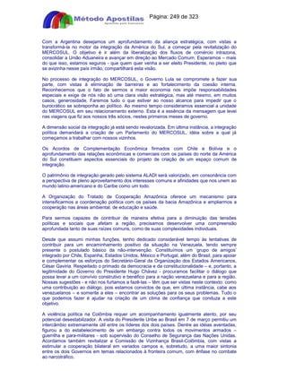 Apostilas Objetiva - www.digshop.com.br - Página: 249 de 323 
Com a Argentina desejamos um aprofundamento da aliança estratégica, com vistas a 
transformá-la no motor da integração da América do Sul, a começar pela revitalização do 
MERCOSUL. O objetivo é ir além da liberalização dos fluxos de comércio intrazona, 
consolidar a União Aduaneira e avançar em direção ao Mercado Comum. Esperamos – mais 
do que isso, estamos seguros - que quem quer venha a ser eleito Presidente, no pleito que 
se avizinha nesse país irmão, compartilhará esta visão. 
No processo de integração do MERCOSUL, o Governo Lula se compromete a fazer sua 
parte, com vistas à eliminação de barreiras e ao fortalecimento da coesão interna. 
Reconhecemos que o fato de sermos a maior economia nos impõe responsabilidades 
especiais e exige de nós não só uma clara visão estratégica, mas até mesmo, em muitos 
casos, generosidade. Faremos tudo o que estiver ao nosso alcance para impedir que o 
burocrático se sobreponha ao político. Ao mesmo tempo consideramos essencial a unidade 
do MERCOSUL em seu relacionamento externo. Esta é a essência da mensagem que levei 
nas viagens que fiz aos nossos três sócios, nestes primeiros meses de governo. 
A dimensão social da integração já está sendo revalorizada. Em última instância, a integração 
política demandará a criação de um Parlamento do MERCOSUL, idéia sobre a qual já 
começamos a trabalhar com nossos vizinhos. 
Os Acordos de Complementação Econômica firmados com Chile e Bolívia e o 
aprofundamento das relações econômicas e comerciais com os países do norte da América 
do Sul constituem aspectos essenciais do projeto de criação de um espaço comum de 
integração. 
O patrimônio de integração gerado pelo sistema ALADI será valorizado, em consonância com 
a perspectiva de pleno aproveitamento dos interesses comuns e afinidades que nos unem ao 
mundo latino-americano e do Caribe como um todo. 
A Organização do Tratado de Cooperação Amazônica oferece um mecanismo para 
intensificarmos a coordenação política com os países da bacia Amazônica e ampliarmos a 
cooperação nas áreas ambiental, de educação e saúde. 
Para sermos capazes de contribuir de maneira efetiva para a diminuição das tensões 
políticas e sociais que afetam a região, precisamos desenvolver uma compreensão 
aprofundada tanto de suas raízes comuns, como de suas complexidades individuais. 
Desde que assumi minhas funções, tenho dedicado considerável tempo às tentativas de 
contribuir para um encaminhamento positivo da situação na Venezuela, tendo sempre 
presente o postulado básico da não-intervenção. Constituímos um ‘grupo de amigos’ 
integrado por Chile, Espanha, Estados Unidos, México e Portugal, além do Brasil, para apoiar 
e complementar os esforços do Secretário-Geral da Organização dos Estados Americanos, 
César Gaviria. Respeitado o primado da democracia e da constitucionalidade – e, portanto, a 
legitimidade do Governo do Presidente Hugo Chávez - procuramos facilitar o diálogo que 
possa levar a um convívio construtivo e benéfico para a nação venezuelana e para a região. 
Nossas sugestões - e não nos furtamos a fazê-las – têm que ser vistas neste contexto: como 
uma contribuição ao diálogo, pois estamos convictos de que, em última instância, cabe aos 
venezuelanos – e somente a eles – encontrar as soluções para os seus problemas. Tudo o 
que podemos fazer é ajudar na criação de um clima de confiança que conduza a este 
objetivo. 
A violência política na Colômbia requer um acompanhamento igualmente atento, por seu 
potencial desestabilizador. A visita do Presidente Uribe ao Brasil em 7 de março permitiu um 
intercâmbio extremamente útil entre os líderes dos dois países. Dentre as idéias aventadas, 
figurou a do estabelecimento de um embargo contra todos os movimentos armados – 
guerrilha e para-militares - sob supervisão do Conselho de Segurança das Nações Unidas. 
Acordamos também revitalizar a Comissão de Vizinhança Brasil-Colômbia, com vistas a 
estimular a cooperação bilateral em variados campos e, sobretudo, a uma maior sintonia 
entre os dois Governos em temas relacionados à fronteira comum, com ênfase no combate 
ao narcotráfico. 
 