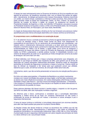 Apostilas Objetiva - www.digshop.com.br - Página: 250 de 323 
O desejo de maior entrosamento entre os Governos da América do Sul já se espelha em uma 
agenda de encontros, de freqüência raramente vista, com os líderes dos países da região, 
além, naturalmente, do diálogo permanente entre nossas Chancelarias. Estamos imprimindo 
um caráter, ao mesmo tempo, substantivo e informal a estes encontros. Nos próximos dias, 
estão previstas visitas ao Brasil dos Presidentes Toledo, do Peru, Chávez, da Venezuela, 
Sánchez de Lozada, da Bolívia, e Batlle, do Uruguai. Já recebemos em Brasília os 
Presidentes Duhalde, da Argentina, e Uribe, da Colômbia. O Presidente Lula esteve na posse 
do Presidente Gutierrez do Equador e visitou o Chile como Presidente-eleito. De minha parte, 
estive em Buenos Aires, em Assunção e, por duas vezes, Montevidéu. 
A criação da Subsecretaria-Geral para a América do Sul nos fornecerá uma estrutura melhor 
aparelhada para esta intensa articulação diplomática com nossos vizinhos sul-americanos. 
O compromisso com o multilateralismo na construção da paz 
O 11 de setembro trouxe o combate ao terrorismo à frente da agenda internacional. A escala 
e o horror do atentado contra o World Trade Center em Nova York despertaram na 
superpotência do pós-Guerra Fria um sentimento de vulnerabilidade sem precedentes, cujo 
impacto sobre o ordenamento internacional continuará a se fazer sentir por muito tempo. 
Passado o momento inicial de apoio consensual à resposta militar norte-americana contra os 
fundamentalistas do Talibã e do Al Qaeda, a opção militar como forma de assegurar o 
desarmamento do Iraque não obteve o apoio do Conselho de Segurança, provocando cisão 
inédita na OTAN e polarizando a opinião pública mundial. A instabilidade inerente a um 
sistema de desequilíbrio de poder se viu agravada por fortes divergências na forma de avaliar 
as ameaças e de como lidar com elas. 
O Brasil defendeu com firmeza que o Iraque cumprisse plenamente suas obrigações, em 
particular no que tange ao trabalho dos inspetores da ONU, para garantir que as armas de 
destruição em massa estivessem efetivamente eliminadas. Apoiamos todas as resoluções 
pertinentes do Conselho de Segurança e exortamos o Iraque a cumpri-las. Víamos mérito na 
tese de reforçar as inspeções e dar tempo para que pudessem provar sua utilidade. 
Sabíamos que o custo, em termos humanos, de uma ação militar seria muito alto. 
Lamentamos, assim, que não se tenha perseverado na busca de uma solução pacífica para a 
crise. 
Em linha com estas preocupações, o Presidente da República e eu próprio mantivemos 
contatos com nossos homólogos dos países da nossa região, e de fora dela, sobretudo com 
os atores com maior influência no processo. Em cartas endereçadas a Kofi Annan e à Sua 
Santidade o Papa João Paulo II – que tive a honra de entregar pessoalmente - o Presidente 
Lula consignou o consenso nacional em favor da paz e do respeito ao direito internacional no 
encaminhamento da questão do Iraque. 
Estas palavras abstratas não devem encobrir o sentido trágico, o espanto e a dor da guerra, 
que tanto nos abala, além das implicações mundiais e regionais. 
Ao olharmos para o futuro, continuamos a considerar que a concertação diplomática 
representa a melhor forma de se forjar um consenso internacional na luta contra a 
proliferação de armas de destruição em massa, o terrorismo e outras ameaças à paz e 
segurança internacionais. 
O tema do Iraque continua a confrontar a comunidade internacional com enormes desafios, 
para além das repercussões que possa ter no próprio Oriente Médio. 
As Nações Unidas não devem limitar-se a limpar os escombros dos conflitos que ela não 
tenha sido capaz de evitar. Reconhecemos e valorizamos o seu papel na prestação de 
assistência humanitária e na reconstrução institucional. Mas a ONU não é a Cruz Vermelha. 
A preservação da paz e segurança internacionais com pleno respeito aos princípios da Carta 
é, e deve continuar a ser, sua principal missão. 
 