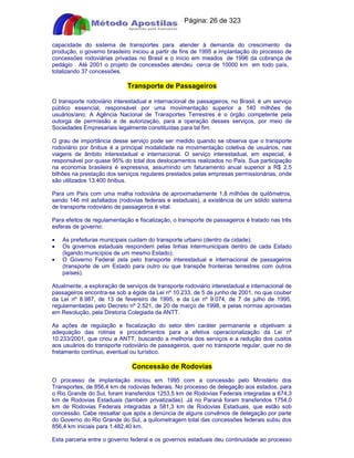 Apostilas Objetiva - www.digshop.com.br - Página: 26 de 323 
capacidade do sistema de transportes para atender à demanda do crescimento da 
produção, o governo brasileiro iniciou a partir de fins de 1995 a implantação do processo de 
concessões rodoviárias privadas no Brasil e o início em meados de 1996 da cobrança de 
pedágio . Até 2001 o projeto de concessões atendeu cerca de 10000 km em todo país, 
totalizando 37 concessões. 
Transporte de Passageiros 
O transporte rodoviário interestadual e internacional de passageiros, no Brasil, é um serviço 
público essencial, responsável por uma movimentação superior a 140 milhões de 
usuários/ano. A Agência Nacional de Transportes Terrestres é o órgão competente pela 
outorga de permissão e de autorização, para a operação desses serviços, por meio de 
Sociedades Empresariais legalmente constituídas para tal fim. 
O grau de importância desse serviço pode ser medido quando se observa que o transporte 
rodoviário por ônibus é a principal modalidade na movimentação coletiva de usuários, nas 
viagens de âmbito interestadual e internacional. O serviço interestadual, em especial, é 
responsável por quase 95% do total dos deslocamentos realizados no País. Sua participação 
na economia brasileira é expressiva, assumindo um faturamento anual superior a R$ 2,5 
bilhões na prestação dos serviços regulares prestados pelas empresas permissionárias, onde 
são utilizados 13.400 ônibus. 
Para um País com uma malha rodoviária de aproximadamente 1,8 milhões de quilômetros, 
sendo 146 mil asfaltados (rodovias federais e estaduais), a existência de um sólido sistema 
de transporte rodoviário de passageiros é vital. 
Para efeitos de regulamentação e fiscalização, o transporte de passageiros é tratado nas três 
esferas de governo: 
· As prefeituras municipais cuidam do transporte urbano (dentro da cidade); 
· Os governos estaduais respondem pelas linhas intermunicipais dentro de cada Estado 
(ligando municípios de um mesmo Estado); 
· O Governo Federal zela pelo transporte interestadual e internacional de passageiros 
(transporte de um Estado para outro ou que transpõe fronteiras terrestres com outros 
países). 
Atualmente, a exploração de serviços de transporte rodoviário interestadual e internacional de 
passageiros encontra-se sob a égide da Lei nº 10.233, de 5 de junho de 2001, no que couber 
da Lei nº 8.987, de 13 de fevereiro de 1995, e da Lei nº 9.074, de 7 de julho de 1995, 
regulamentadas pelo Decreto nº 2.521, de 20 de março de 1998, e pelas normas aprovadas 
em Resolução, pela Diretoria Colegiada da ANTT. 
As ações de regulação e fiscalização do setor têm caráter permanente e objetivam a 
adequação das rotinas e procedimentos para a efetiva operacionalização da Lei nº 
10.233/2001, que criou a ANTT, buscando a melhoria dos serviços e a redução dos custos 
aos usuários do transporte rodoviário de passageiros, quer no transporte regular, quer no de 
fretamento contínuo, eventual ou turístico. 
Concessão de Rodovias 
O processo de implantação iniciou em 1995 com a concessão pelo Ministério dos 
Transportes, de 856,4 km de rodovias federais. No processo de delegação aos estados, para 
o Rio Grande do Sul, foram transferidos 1253,5 km de Rodovias Federais integradas a 674,3 
km de Rodovias Estaduais (também privatizadas). Já no Paraná foram transferidos 1754,0 
km de Rodovias Federais integradas a 581,3 km de Rodovias Estaduais, que estão sob 
concessão. Cabe ressaltar que após a denúncia de alguns convênios de delegação por parte 
do Governo do Rio Grande do Sul, a quilometragem total das concessões federais subiu dos 
856,4 km iniciais para 1.482,40 km. 
Esta parceria entre o governo federal e os governos estaduais deu continuidade ao processo 
 
