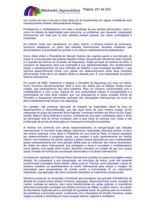 Apostilas Objetiva - www.digshop.com.br - Página: 251 de 323 
Um mundo em que o recurso à força deixe de se fundamentar em regras multilaterais será 
intrinsecamente instável, estruturalmente inseguro. 
Privilegiamos o multilateralismo em toda a amplitude de seu sentido democrático, como a 
única via dotada de legitimidade para solucionar os problemas que requerem cooperação 
internacional, por mais que os seus debates possam parecer, por vezes, prolongados e 
frustrantes. 
Do mesmo modo que repudiamos, no plano interno, a eficácia ilusória da autocracia, 
tampouco desejamos, no plano das relações internacionais, decisões unilaterais que 
desconsideram a diversidade de opiniões e os critérios multilateralmente estabelecidos. 
Como disse ontem o Presidente do Senado Federal, tão urgente quanto a reconstrução do 
Iraque é a reconstrução das próprias Nações Unidas. De particular relevância neste contexto 
é a questão da reforma do Conselho de Segurança. Órgão principal do sistema da ONU, o 
Conselho de Segurança deve sua autoridade à sua representatividade. Seu fortalecimento 
requer o aperfeiçoamento de seus métodos de trabalho e sua ampliação equitativa, o que 
significa essencialmente contar com países em desenvolvimento entre seus membros 
permanentes. Este não é um objetivo deste ou daquele país. É uma necessidade do próprio 
sistema internacional. 
Em janeiro de 2004, voltaremos a integrar o Conselho de Segurança por mais um biênio, 
como membros não-permanentes. Será a nona vez, desde que as Nações Unidas foram 
criadas, que participaremos dos seus trabalhos. Para um Governo comprometido com o 
multilateralismo e com a paz, trata-se de uma oportunidade valiosa. A complexidade e a 
profundidade da crise atual impõem que nos antecipemos à nossa acessão formal ao 
Conselho e busquemos ativamente participar das articulações internacionais em torno do 
pleno restabelecimento da paz e da segurança. 
Em paralelo, não podemos descuidar do trabalho da Assembléia Geral na área do 
desarmamento e não-proliferação, que são duas faces de uma mesma moeda. Como 
integrantes do grupo da chamada Nova Agenda (composto também por África do Sul, Egito, 
Irlanda, México, Nova Zelândia e Suécia), manteremos uma ação coordenada sobre o tema 
da eliminação total de armas nucleares, sem a qual todos os esforços com vistas à não 
proliferação de armas de destruição em massa permanecerão incompletos. 
A História nos confronta com sérias responsabilidades na reorganização das relações 
internacionais. O momento exige diálogo, diplomacia, negociação, liderança política, moral e 
até mesmo espiritual, como disse o Presidente em sua carta ao Papa. A mesma aspiração 
por desenvolvimento e progresso social, que moldam a ação governamental em âmbito 
interno, nos mobilizará nos planos regional e global. Nossa aspiração por paz e solidariedade 
passa necessariamente por uma atenção detida para as carências dos menos favorecidos. 
Às visões da ordem internacional, que privilegiam a força e concebem o multilateralismo 
como apenas uma opção entre muitas, devemos contrapor um projeto de paz com justiça 
social, fundado em formas de concertação democrática e no direito internacional. 
A entrada em operação do Tribunal Penal Internacional constitui um passo encorajador nessa 
direção. Ao comparecer a sua inauguração, em princípios de março, pude não somente 
cumprimentar a brasileira Sylvia Steiner, eleita Juíza do Tribunal, como expressar o apoio do 
Governo brasileiro ao aparelhamento do direito internacional para reduzir a margem de 
impunidade para perpetradores de crimes contra a humanidade. É um instrumento 
importante, cuja aplicação não deve comportar restrições ou tratamentos excepcionais. 
Devemos preservar as conquistas conceituais que emergiram das grandes Conferências da 
década de noventa sobre direitos humanos, população, desenvolvimento social, situação da 
mulher, combate ao racismo, bem como transformá-las em ações práticas. A importância 
atribuída à promoção e proteção dos direitos humanos se reflete, no plano interno, na criação 
de Secretarias Especiais para a promoção da igualdade racial, de políticas para as mulheres, 
da assistência e promoção social. Juntamente com a Secretaria de Direitos Humanos, esses 
órgãos auxiliarão o Itamaraty em nossa atuação externa, regional e multilateral. 
 