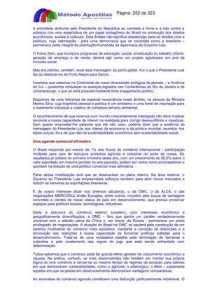 Apostilas Objetiva - www.digshop.com.br - Página: 252 de 323 
A prioridade atribuída pelo Presidente da República ao combate à fome e à luta contra a 
pobreza cria uma expectativa de um papel protagônico do Brasil na promoção dos direitos 
econômicos, sociais e culturais. Esta ênfase não significa desatenção para os direitos civis e 
políticos, cuja valorização - para uma democracia que se consolida como a brasileira – 
permanece parte integral da orientação humanista da diplomacia do Governo Lula. 
O Fome Zero, que incorpora programas de educação, saúde, erradicação do trabalho infantil, 
geração de emprego e de renda, deverá agir como um projeto aglutinador em prol da 
inclusão social. 
Mas era preciso, também, levar esta mensagem ao plano global. Foi o que o Presidente Lula 
fez ao deslocar-se de Porto Alegre para Davos. 
Inseridos que estamos no Continente de maior diversidade biológica do planeta – a América 
do Sul – queremos consolidar os avanços logrados nas Conferências do Rio de Janeiro e de 
Johanesburgo, o que só será possível mediante forte engajamento político. 
Dispomos de uma liderança de especial ressonância neste âmbito, na pessoa da Ministra 
Marina Silva, cuja trajetória pessoal e política é um emblema e uma fonte de inspiração para 
o tratamento individual e coletivo do complexo temário ambiental. 
O reconhecimento de que vivemos num mundo crescentemente interligado não deve implicar 
renúncia a nossa capacidade de intervir na realidade para corrigir desequilíbrios e injustiças. 
Sem querer emprestar-lhe palavras que ele não usou, poderia dizer que a essência da 
mensagem do Presidente Lula aos líderes da economia e da política mundial, reunidos nos 
Alpes suíços, foi a de que não há sustentabilidade econômica sem sustentabilidade social. 
Uma agenda comercial afirmativa 
O Brasil responde por menos de 1% dos fluxos de comércio internacional - participação 
modesta para país de estrutura produtiva agrícola e industrial do porte da nossa. Os 
resultados já obtidos no primeiro trimestre deste ano, com um crescimento de 26,5% sobre o 
valor exportado em mesmo período no ano passado, podem ser vistos como encorajadores e 
apontam na direção de uma política comercial mais afirmativa. 
Parte dessa mobilização terá que se desenvolver no plano interno. Na área externa, o 
Governo do Presidente Lula empreenderá esforços também para abrir novos mercados e 
reduzir as barreiras às exportações brasileiras. 
É de nosso interesse atuar nos diversos tabuleiros, o da OMC, o da ALCA, o das 
negociações MERCOSUL-União Européia, entre outros, movidos pela busca de vantagens 
concretas e cientes de nosso status de país em desenvolvimento, que precisa preservar 
espaços para políticas sociais, tecnológicas, industriais. 
Dada a estrutura do comércio exterior brasileiro, com interesses econômica e 
geograficamente diversificados, a OMC – foro que ganha um caráter verdadeiramente 
universal com a adesão plena da China e, em breve, da Rússia - permanece um palco 
privilegiado de negociações. A atuação do Brasil na OMC se pautará pela construção de um 
sistema multilateral de comércio mais eqüitativo, mediante a correção de distorções e a 
diminuição das restrições à nossa capacidade de fomentar políticas voltadas para o 
desenvolvimento. Trata-se de uma verdadeira batalha pela eliminação de barreiras e 
subsídios e pelo nivelamento das regras do jogo que está sendo enfrentada com 
determinação. 
Todos sabemos que o comércio pode ter grande efeito gerador de crescimento econômico e 
riqueza. Na prática, contudo, os mais desenvolvidos não hesitam em manter sua própria 
lógica do livre comércio e cercar-se ao mesmo tempo de regimes de exceção para setores 
em que demonstram vulnerabilidades, como o agrícola, o siderúrgico, o têxtil – justamente 
aqueles em que os países em desenvolvimento demonstram vantagens comparativas. 
As anomalias do comércio agrícola constituem uma disfunção particularmente intolerável. O 
 