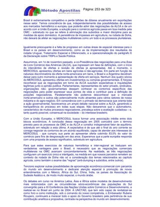 Apostilas Objetiva - www.digshop.com.br - Página: 253 de 323 
Brasil é extremamente competitivo e perde bilhões de dólares anualmente em exportações 
nesse setor. Temos consciência de que, independentemente das possibilidades de acesso 
aos mercados hemisférico e europeu que poderão advir das negociações da ALCA e de um 
acordo com a União Européia, a solução para o comércio agrícola passa em boa medida pela 
OMC - sobretudo no que se refere à eliminação dos subsídios e maior disciplina para as 
medidas de apoio doméstico. A persistência de impasses em agricultura, na rodada de Doha, 
não deixará de afetar as negociações multilaterais como um todo e os processos plurilaterais. 
Igualmente preocupante é a falta de progresso em outras áreas de especial interesse para o 
Brasil e os países em desenvolvimento, como as da Implementação dos resultados da 
rodada Uruguai, Tratamento Especial e Diferenciado, e a operacionalização do parágrafo 6 
da Declaração sobre TRIPs e Saúde Pública. 
Assumimos, em 1o de novembro passado, a co-Presidência das negociações para uma Área 
de Livre Comércio das Américas (ALCA), que ingressam em fase de definições, com o início 
do intercâmbio de ofertas e revisão de ofertas já apresentadas. Até o momento, o 
MERCOSUL apresentou ofertas em bens agrícolas e não-agrícolas. Em parte em função da 
natureza discriminatória da oferta norte-americana em bens, o Brasil e a Argentina decidiram 
deixar para outro momento a apresentação de oferta em serviços. Nenhum dos quatro sócios 
do MERCOSUL apresentou ofertas em investimentos ou compras governamentais. É forçoso 
reconhecer que as negociações em torno da ALCA suscitam expectativas e inquietações 
legítimas junto à opinião publica. Parlamentares, representantes do setor privado, sindicatos, 
organizações não- governamentais desejam conhecer os contornos específicos das 
negociações para poder expressar seus pontos de vista e contribuir para a definição de 
posições negociadoras. Paralelamente não podemos desconhecer que o mercado 
norte-americano e outros são potencialmente muito atraentes para vários setores de nossa 
indústria e do agro-negócio. Em consonância com o primado da democracia que orienta toda 
a ação governamental, favorecemos um amplo debate nacional sobre a ALCA, garantindo a 
transparência do processo em todas suas etapas. Não deixaremos que o automatismo, 
característico de muitos processos negociadores, prevaleça sobre a avaliação cuidadosa – e, 
tanto quanto possível, consensual na sociedade – do interesse brasileiro. 
Com a União Européia, o MERCOSUL busca formar uma associação inédita entre dois 
blocos econômicos. A conclusão dessa negociação em 2005 coincidirá com o término 
previsto para os processos da OMC e da ALCA e constitui indispensável fator de equilíbrio, 
sobretudo em relação a esta última. A expectativa é de que até o final do ano corrente se 
consiga negociar os contornos de um acordo equilibrado, capaz de atender aos interesses do 
MERCOSUL - que cumpriu sua parte ao apresentar oferta cobrindo 83,5% do valor do 
comércio para fins de desgravação em dez anos. Esperamos que a parte européia responda 
com uma proposta de acesso significativo, sobretudo em agricultura. 
Para que estes exercícios de natureza hemisférica e inter-regional se traduzam em 
verdadeiras vantagens para o Brasil, é necessário que as negociações comerciais 
multilaterais na OMC avancem concomitantemente. Na realidade, as três negociações 
configuram um exercício único e interligado, na medida em que nossos parceiros remetem ao 
contexto da rodada de Doha não só a consideração dos temas relacionados ao capítulo 
agrícola, como também o exame das regras (anti-dumping e subsídios, entre outros). 
Tenciono explorar outras possibilidades de aproximação econômico-comercial com parceiros 
do mundo em desenvolvimento e dedicarei atenção especial à promoção de novos 
entendimentos com o México, África do Sul, China, Índia, os países da Associação do 
Sudeste Asiático e, de modo muito especial, o mundo árabe. 
Os debates em curso na América Latina, Ásia e África sobre modelos de desenvolvimento 
mais sintonizados com as circunstâncias sócio-econômicas das populações do Sul 
convergirão para a XI Conferência das Nações Unidas sobre Comércio e Desenvolvimento, a 
realizar-se no Brasil em junho de 2004. A UNCTAD, que tem sido capaz de revitalizar-se 
como foro e como instituição, sob o comando do nosso compatriota, o Embaixador Rubens 
Ricupero, continuará a merecer todo o apoio do Governo brasileiro pela pertinência de sua 
contribuição analítica e propositiva, centrada na perspectiva do mundo em desenvolvimento. 
 
