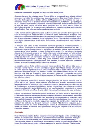 Apostilas Objetiva - www.digshop.com.br - Página: 255 de 323 
O itinerário deverá incluir Angola e África do Sul, entre outros países. 
O aprofundamento das relações com o Oriente Médio se processará tanto pela via bilateral 
como por intermédio de contatos mais sistemáticos com a Liga dos Estados Árabes, o 
Conselho de Cooperação do Golfo e a União do Magrebe Árabe. O contato de alto nível se 
inaugurará com a visita ao Brasil do Primeiro-Ministro do Líbano, Rafic Hariri – que participará 
do III Congresso do Conselho Empresarial Internacional Libanês, a realizar-se em São Paulo 
no mês de junho. Outras iniciativas estão previstas tanto no plano político quanto no 
econômico-comercial. Por se tratar do país da região com maior população e economia mais 
diversificada, o Egito retem particular relevância neste contexto. 
Tenho mantido interlocução intensa com os Embaixadores do Conselho de Cooperação do 
Golfo e demais países árabes em Brasília. De todos recebi manifestações de apreço pelos 
esforços do Governo brasileiro em explorar soluções pacíficas para os problemas da região. 
A posição brasileira em defesa da rápida implantação de um Estado Palestino independente, 
e do direito à segurança de Israel dentro de fronteiras internacionalmente reconhecidas, é 
apreciada. 
As relações com China e Índia atravessam importante período de redimensionamento. A 
RPC passou à condição de quarto maior importador de produtos brasileiros em 2002. A 
cooperação espacial prossegue com o lançamento do segundo satélite, estando prevista a 
construção de outros satélites inclusive de telecomunicações. Em parceria com empresa 
chinesa, a Embraer está presente em Harbin. O primeiro avião produzido em joint-venture 
ficará pronto em novembro deste ano. A parceria estratégica se completa com um diálogo 
político de alto nível e um cronograma intenso de visitas de parte a parte. Em telefonema ao 
recém-nomeado Chanceler Li Zhao Xing, pude reafirmar nosso propósito de trazer o 
relacionamento bilateral a patamares ainda mais elevados, conforme afirmara o Presidente 
Lula em jantar na Embaixada da RPC há poucas semanas. 
As relações com a Índia também adquirem nova relevância. Nos últimos três anos, o 
comércio bilateral triplicou em valor, situando-se hoje em 1,2 bilhão de dólares. Em princípios 
de junho, receberei a primeira visita de um Chanceler da Índia ao Brasil, estando prevista sua 
permanência em Brasília para um encontro trilateral com nossa homóloga sul-africana. Este 
encontro, que pode ser qualificado como sul-sul-sul, oferecerá oportunidade para uma 
concertação de certa forma inédita. O Ministro indiano da Defesa também deverá vir ao Brasil 
nos próximos meses. 
A pauta comercial continuará a merecer atenção prioritária em nossas relações com os 
países da ASEAN. Destaco, neste contexto, a recente visita ao Brasil do Primeiro-Ministro 
Mahatir Mohamed, da Malásia, e o importante encontro com o Presidente Lula. Na condição 
de Presidente do Movimento Não-Alinhado, Mahatir compartilhou com o Governo brasileiro 
suas percepções sobre a agenda internacional e o papel que podem hoje assumir os países 
em desenvolvimento em defesa de uma ordem internacional mais sensível a suas carências. 
Embora fora do âmbito estritamente político-diplomático, não posso deixar de mencionar que 
o crescente número de brasileiros que vivem no exterior apresenta novos desafios à atividade 
consular, que deve estar aparelhada para a prestação de uma assistência expedita e cada 
vez mais individualizada. Sempre que surgirem situações de instabilidade, como a que ora se 
verifica no Golfo, serão montados esquemas especiais de atendimento a nacionais que 
precisem de proteção ou desejem regressar ao Brasil. Não devemos esquecer que a 
assistência consular é a vitrine do Itamaraty no exterior. É fundamental que tenhamos uma 
atitude de cortesia e interesse pelos problemas e indagações daqueles que procuram um 
Consulado brasileiro. 
Conclusão 
Para enfrentar os desafios da hora presente será indispensável poder contar com lideranças 
dotadas de credibilidade e autoridade. O Brasil tem responsabilidades a assumir. Participar 
de sua ação diplomática deve ser visto como muito mais do que um simples emprego. 
Trata-se, estou seguro, de envolvimento em um esforço coletivo de ressonância histórica. Os 
jovens diplomatas que ingressam no Itamaraty devem ter a certeza de que o País necessita 
 