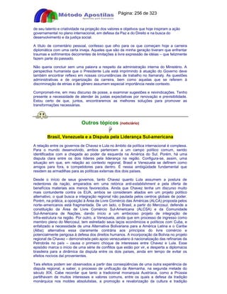 Apostilas Objetiva - www.digshop.com.br - Página: 256 de 323 
de seu talento e criatividade na projeção dos valores e objetivos que hoje inspiram a ação 
governamental no plano internacional, em defesa da Paz e do Direito e na busca do 
desenvolvimento e da justiça social. 
A título de comentário pessoal, confesso que olho para os que começam hoje a carreira 
diplomática com uma certa inveja. Aqueles que são da minha geração tiveram que enfrentar 
traumas e sofrimentos decorrentes de limitações à livre expressão de idéias – que felizmente 
fazem parte do passado. 
Não queria concluir sem uma palavra a respeito da administração interna do Ministério. A 
perspectiva humanista que o Presidente Lula está imprimindo à atuação do Governo deve 
também encontrar reflexo em nossas circunstâncias de trabalho no Itamaraty. As questões 
administrativas e de organização da carreira, bem como aquelas que se referem à 
discriminação de etnias e de gênero assumem especial importância neste contexto. 
Comprometi-me, em meu discurso de posse, a examinar sugestões e reivindicações. Tenho 
presente a necessidade de atender às justas expectativas por renovação e previsibilidade. 
Estou certo de que, juntos, encontraremos as melhores soluções para promover as 
transformações necessárias. 
Outros tópicos (notíciário) 
 
Brasil, Venezuela e a Disputa pela Liderança Sul-americana 
A relação entre os governos de Chavez e Lula no âmbito da política internacional é complexa. 
Para o mundo desenvolvido, ambos pertencem a um campo político comum, sendo 
identificados com a chegada ao poder da esquerda na América do Sul. Porém, há uma 
disputa clara entre os dois líderes pela liderança na região. Configura-se, assim, uma 
situação em que, em relação ao contexto regional, Brasil e Venezuela se definem como 
amigos para fora, e competidores para dentro. É nessa ambigüidade fundamental que 
residem as armadilhas para as políticas externas dos dois países. 
Desde o início de seus governos, tanto Chavez quanto Lula assumem a postura de 
redentores da nação, amparados em uma retórica anti-establishment e pela oferta de 
benefícios materiais aos menos favorecidos. Ainda que Chavez tenha um discurso muito 
mais contundente contra os EUA, ambos se consideram aliados em um projeto político 
alternativo, o qual busca a integração regional não pautada pelos centros globais de poder. 
Porém, na prática, a oposição à Área de Livre Comércio das Américas (ALCA) proposta pelos 
norte–americanos está fragmentada. De um lado, o Brasil, a partir do Mercosul, defende a 
constituição da Área de Livre Comércio Sul-Americana (ALCSA) e da Comunidade 
Sul-Americana de Nações, dando início a um ambicioso projeto de integração de 
infra-estrutura na região. Por outro, a Venezuela, ainda que em processo de ingresso como 
membro pleno do Mercosul, tem estreitado seus laços econômicos e políticos com Cuba, e 
enfatizado a necessidade de uma Alternativa Bolivariana para a América Latina e o Caribe 
(Alba); alternativa essa claramente contrária aos princípios do livre comércio e 
potencialmente perigosa à defesa dos direitos humanos. A incorporação da Bolívia no projeto 
regional de Chavez – demonstrada pelo apoio venezuelano à nacionalização das refinarias da 
Petrobrás no país – causa o primeiro choque de interesses entre Chavez e Lula. Esse 
episódio marca o início de uma série de conflitos que estão por vir, e desperta a diplomacia 
brasileira para a dinâmica da disputa entre os dois países, ainda em tempo de evitar os 
efeitos nocivos daí provenientes. 
Tais efeitos podem ser observados a partir das conseqüências de uma outra experiência de 
disputa regional, a saber, o processo de unificação da Alemanha, na segunda metade do 
século XIX. Cabe recordar que tanto a tradicional monarquia Austríaca, como a Prússia 
partilhavam de muitos interesses e valores comuns, entre os quais a defesa da tradição 
monárquica nos moldes absolutistas, a promoção e revalorização da cultura e tradição 
 