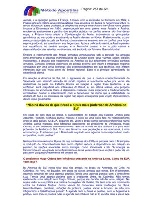 Apostilas Objetiva - www.digshop.com.br - Página: 257 de 323 
alemãs, e a oposição política à França. Todavia, com a ascensão de Bismarck em 1862, a 
Prússia põe em prática uma política externa mais assertiva em busca da hegemonia sobre os 
reinos teutônicos. Esse processo, a despeito da aliança entre Áustria e Prússia numa guerra 
imposta à Dinamarca em 1864, desembocaria em uma guerra entre Prússia e Áustria, 
envolvendo exatamente a partilha dos espólios obtidos no conflito anterior. Ao final dessa 
etapa, a Prússia havia criado a Confederação do Norte, submetendo os principados 
germânicos ao seu poder e expulsando a Áustria desses territórios. Posteriormente, o país 
avançou seu projeto à custa da França, contra quem se envolveu em um conflito para forçar 
os principados do sul a aceitarem sua hegemonia. Após a unificação alemã, a Áustria perdeu 
sua importância no cenário europeu e a Alemanha passou a ser o pólo central e 
desestabilizador das relações continentais, até à eclosão da Primeira Guerra Mundial. 
Embora o rearmamento das forças armadas venezuelanas sob o pretexto da ameaça 
norte-americana e algumas manifestações de Chavez sobre seus vizinhos sejam indícios 
inquietantes, a disputa pela hegemonia na América do Sul dificilmente envolverá conflitos 
armados. Contudo, práticas assertivas de política externa que visam à integração regional 
conduzidas por uma única liderança são desestabilizadoras em sua essência, pois afetam 
interesses que vão muito além do âmbito regional. Esse é o principal aprendizado da 
experiência alemã. 
Em relação à América do Sul, há o agravante de que a postura confrontacionista da 
Venezuela vem atraindo atenção de modo negativo e suscitando ações por vezes até 
retaliatórias da parte dos Estados Unidos em relação à região. Essa tendência, a se 
confirmar, será prejudicial aos interesses do Brasil, e, em última análise, aos próprios 
interesses da Venezuela. Cabe à diplomacia brasileira, mais experiente e tradicionalmente 
conciliadora, buscar o entendimento com a Venezuela, de modo que a estabilidade na 
América do Sul e os interesses da região não sejam ameaçados pelo projeto idiossincrático 
de um único governante. 
“Não há dúvida de que Brasil é o país mais poderoso da América do 
Sul” 
Em visita de dois dias ao Brasil, o subsecretário de Estado dos Estados Unidos para 
Assuntos Políticos, Nicholas Burns, marcou o início de uma nova fase no relacionamento 
entre os dois países. Os EUA, segundo ele, vêem o Brasil como parceiro preferencial numa 
América Latina marcada pela liderança ascendente do presidente da Venezuela, Hugo 
Chávez, e seu declarado antiamericanismo. “Não há dúvida de que o Brasil é o país mais 
poderoso da América do Sul. Com seu tamanho, sua população e sua economia, é uma 
enorme força. E achamos que o Brasil está seguindo uma agenda muito responsável, muito 
cooperativa, muito positiva.” 
Nesta entrevista exclusiva, Burns diz que o interesse dos EUA na parceria com o Brasil para 
a produção de biocombustíveis tem como objetivo reduzir a dependência em relação ao 
petróleo de nações encaradas como inimigas, como Venezuela e Irã: “A energia se 
transformou em um grande tema diplomático e ela às vezes distorce e amplia o poder de um 
país além do que provavelmente ele deveria ter.” 
O presidente Hugo Chávez tem influência crescente na América Latina. Como os EUA 
vêem isso? 
Na América do Sul, nosso foco está nos amigos, no Brasil, na Argentina, no Chile, na 
Colômbia, no Peru, no Equador, em todos os países amigos que temos. Em Washington, 
estamos tentando ter uma agenda positiva.Temos uma agenda positiva com o presidente 
Lula. Temos uma agenda positiva com o presidente Uribe, da Colômbia. Não temos 
exatamente uma relação com Hugo Chávez, porque ele decidiu não ter uma relação. Na 
nossa visão, a sua política é a política do negativo, da divisão. Ele tenta criar um movimento 
contra os Estados Unidos. Como vamos ter conversas sobre mudanças no clima, 
biocombustíveis, comércio, redução da pobreza, justiça social e turismo, se não nos 
integrarmos e trabalharmos juntos? A agenda com o Brasil é positiva, com a Argentina é 
positiva, com Peru é positiva. Mas a agenda com Chávez não é. É escolha dele e ele é livre 
 
