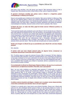 Apostilas Objetiva - www.digshop.com.br - Página: 258 de 323 
para fazer suas escolhas, mas não temos que segui-lo. Não pensamos todos os dias a 
respeito dele. Mas pensamos sobre o Brasil todos os dias, sobre a Argentina também. 
O governo americano acredita que países como o Brasil e a Argentina podem 
contrabalançar a influência de Chávez? 
Essa é uma questão para a América do Sul trabalhar. Não vamos interferir no Mercosul. Mas 
hoje há uma agenda global e temos que cooperar globalmente em todos os desafios. É 
importante que os países achem uma maneira de serem positivos, confiar uns nos outros e 
trabalhar juntos. Na nossa visão, a agenda de Chávez representa uma política do passado: 
nacionalização de indústrias, discurso contra os EUA. Isso é o passado, não o futuro. 
O Brasil não teria, na visão dos EUA, papel de tentar exercer influência positiva na 
América do Sul? 
Temos grande respeito pelo presidente Lula e pelo Brasil. E não há dúvida de que o Brasil é o 
país mais poderoso da América do Sul. Com seu tamanho, sua população e sua economia, é 
uma enorme força. E achamos que o Brasil está seguindo uma agenda muito responsável, 
muito cooperativa, muito positiva na América do Sul e na relação Sul-Sul. Não seria certo dar 
conselhos ao Brasil sobre como lidar com a Venezuela. Vocês sabem isso melhor do que 
nós. Posso dizer como nós nos relacionamos com a Venezuela. Admiramos o povo 
venezuelano e lhe desejamos todo o sucesso, mas Chávez, em todo o mundo, quando as 
pessoas olham para ele, dizem: “Não faz parte das soluções para os nossos problemas.” 
Existe uma imagem no Brasil de que os presidentes Lula e Bush têm uma boa relação 
pessoal. 
Sim, eles têm. 
O senhor acha que essa relação pessoal pode, de alguma forma, compensar as 
constantes desavenças comerciais entre os países? 
Sim. A política segue as regras da natureza humana. Não é impessoal. Há fatos objetivos, 
mas há também fatos pessoais. O fato de o presidente Bush e de o presidente Lula gostarem 
um do outro, confiarem um no outro, admirarem um ao outro é bom para o Brasil e bom para 
os EUA. Porque o sinal que é enviado para o resto de nós, que está trabalhando para eles, é 
que o presidente Bush acredita que o Brasil é importante, admira o presidente Lula e quer 
que tenhamos sucesso no Brasil. 
O ex-embaixador do Brasil em Washington Roberto Abdenur diz que há um sentimento 
antiamericano na diplomacia brasileira. Nos EUA, isso é perceptível? 
Bem, vou ser muito cuidadoso ao responder essa pergunta. É obviamente um assunto 
sensível. Tenho grande respeito pelo embaixador Abdenur. Ele fez um grande trabalho e 
todos gostamos dele. É um amigo. Tenho grandes amigos no Ministério das Relações 
Exteriores.O futuro embaixador em Washington, Antonio Patriota, é meu amigo. Sei que a 
secretária de Estado, Condoleezza Rice, gosta do ministro Celso Amorim. Nossos Ministérios 
das Relações Exteriores trabalham muito bem juntos. Eu diria que a maioria dos diplomatas 
brasileiros concorda com isso. A relação entre o Brasil e os EUA é boa, mas pode ser mais 
forte e melhor. 
A política externa brasileira privilegia a relação com os países menos desenvolvidos, 
numa linha conhecida como Sul-Sul. Isso é um bom negócio? 
O Brasil é um grande país e deve tomar suas próprias decisões. Parece que o Brasil está 
certo em ter uma orientação Sul-Sul porque é hoje um dos grandes líderes do mundo. O 
Brasil tem apelo para alguns países pobres porque eles vêem que o Brasil teve sucesso. O 
Brasil tem laços étnicos e de língua com países africanos, além de com países europeus. 
Então, se o Brasil pode ter uma boa relação Sul-Sul com países da América Latina e da 
África, é positivo. Mas não é uma situação tudo ou nada. Além disso, obviamente esperamos 
 