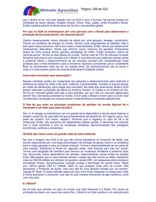 Apostilas Objetiva - www.digshop.com.br - Página: 259 de 323 
que o Brasil vá ter uma boa relação com os EUA e com a Europa. Há poucos países em 
condições de serem globais: Estados Unidos, China, Índia, Japão, União Européia e Brasil. 
Então a política exterior do Brasil deve ser Sul-Sul, mas também global. 
Por que os EUA se interessaram por uma parceria com o Brasil para desenvolver a 
produção de biocombustíveis, em especial etanol? 
Viemos desenvolvendo nossa indústria de etanol por uma geração, devagar, construindo. 
Temos um problema de energia no mundo. Somos muito dependentes do petróleo. Não é 
bom para nossa economia, não é bom para o meio ambiente. Então, temos que desenvolver 
combustíveis alternativos, temos que diminuir nosso consumo de gasolina. Produzimos 
etanol de milho porque temos grandes plantações de milho. Vocês produzem etanol de 
cana-de-açúcar. Somos os dois líderes do mundo. Temos mais de 70% do mercado mundial. 
Achamos que essa é uma conexão com o Brasil, é uma área em que podemos crescer juntos 
e podemos liderar o desenvolvimento de um mercado mundial com conseqüências muita 
positivas para o meio ambiente e para a economia. Quando o presidente Lula e o presidente 
Bush se encontrarem esse vai ser um grande tema. Os biocombustíveis vão se tornar o 
maior e o mais positivo ponto de conexão entre Brasil e Estados Unidos. 
Como deve funcionar essa associação? 
Nossos cientistas podem ter cooperação em pesquisa e desenvolvimento para melhorar a 
eficiência do etanol de milho e de cana, melhorar a produtividade. Também é preciso pensar 
em redes de distribuição, para chegar aos mercados. Na visão dos americanos, Brasil e EUA 
podem estimular a produção de etanol na América Central, no Caribe e na América do Sul. 
Se há um mercado global para gás e para petróleo, por que não um mercado global para 
etanol? Se a demanda aumentar no mundo, é bom para o Brasil e é bom para os EUA. Isso 
vai estimular a produção nos nossos países e trará benefícios ambientais globalmente. 
O fato de que entre os principais produtores de petróleo do mundo figuram Irã e 
Venezuela é um fator para essa decisão? 
Sim, é. A energia se transformou em um grande tema diplomático e ela às vezes distorce e 
amplia o poder de um país além do que provavelmente ele deveria ter. Em alguns casos, isso 
pode ser positivo. Em outros, negativo. Diríamos que é negativo no caso do Irã e da 
Venezuela. Então, não queremos ser dependentes desses países. E devemos nos importar 
com o meio ambiente e com as mudanças climáticas. Biocombustíveis têm vantagens 
econômicas, políticas e ambientais. 
Os EUA são vistos como um grande vilão do meio ambiente. 
Sei que a imagem dos EUA é de que não somos signatários do Protocolo de Kyoto, que 
somos responsáveis por uma larga porcentagem da emissão de gases. Esse é um problema 
para a nossa geração e para as nossas crianças. Temos a responsabilidade de ser parte de 
uma solução. Estivemos à frente em algumas áreas, mas ficamos para trás em outras. 
Temos uma obrigação de contribuir para diminuir as mudanças climáticas e podemos fazer 
isso diminuindo nossa dependência de petróleo, desenvolvendo outras fontes de energia 
limpa. Mas espero que os seus leitores venham a saber que não somos os vilões. Gastamos 
mais de US$ 29 bilhões em dinheiro do governo, desde 2001, em pesquisas sobre energia e 
tecnologias limpas, biocombustíveis, energia nuclear e tecnologia de carvão limpo. Neste 
ano, vamos gastar US$ 6,7 bilhões. Mais do que qualquer outro país do mundo. Não 
assinamos o Protocolo de Kyoto, mas isso não foi uma decisão tomada por um homem, 
George W. Bush. O nosso Senado optou por isso, e foi muito impopular no nosso país. Índia 
e China assinaram o protocolo, mas são os dois maiores emissores de gás carbônico, junto 
com meu país. 
E o Brasil? 
Se eu tiver que nomear um país no mundo que está liderando é o Brasil. Por causa da 
produção de etanol, por causa dos carros flex, o Brasil é um líder positivo e um exemplo para 
 