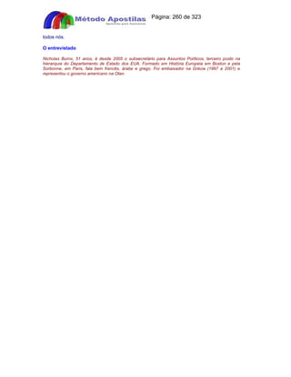 Apostilas Objetiva - www.digshop.com.br - Página: 260 de 323 
todos nós. 
O entrevistado 
Nicholas Burns, 51 anos, é desde 2005 o subsecretário para Assuntos Políticos, terceiro posto na 
hierarquia do Departamento de Estado dos EUA. Formado em História Européia em Boston e pela 
Sorbonne, em Paris, fala bem francês, árabe e grego. Foi embaixador na Grécia (1997 a 2001) e 
representou o governo americano na Otan. 
 
