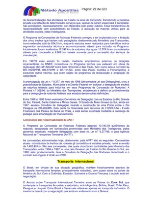 Apostilas Objetiva - www.digshop.com.br - Página: 27 de 323 
de descentralização das atividades do Estado na área de transporte, transferindo à iniciativa 
privada a prestação de determinados serviços que, apesar de serem essenciais à sociedade, 
não precisariam, necessariamente, ser oferecidos pelo poder público. Essa transferência de 
responsabilidade vem possibilitando ao Estado, a alocação de maiores verbas para as 
atividades sociais, estas indelegáveis. 
O Programa de Concessões de Rodovias Federais começou a ser implantado com a licitação 
dos cinco trechos que haviam sido pedagiados diretamente pelo Ministério dos Transportes, 
numa extensão total de 854,5 km, enquanto estudos eram realizados para identificar outros 
segmentos considerados técnica e economicamente viáveis para inclusão no Programa. 
Inicialmente, foram analisados 17.247 km de rodovias, dos quais 10.379 foram considerados 
viáveis para concessão e 6.868 km viáveis somente para a concessão dos serviços de 
manutenção. 
Em 1997/8 esse estudo foi revisto, mediante empréstimos externos ou dotações 
orçamentárias do DNER, incluindo-se no Programa trechos que estavam em obras de 
duplicação (BR-381/MG/SP entre Belo Horizonte e São Paulo, bem como todo o Corredor da 
BR-116/SP/PR, BR-376/PR e BR-101/SC, entre São Paulo, Curitiba e Florianópolis), e 
excluindo outros trechos, que eram objeto de programas de restauração e ampliação de 
capacidade. 
A promulgação da Lei n. º 9.277, de maio de 1996 (denominada Lei das Delegações), criou a 
possibilidade de Estados, Municípios e o Distrito Federal em solicitar a delegação de trechos 
de rodovias federais para incluí-los em seus Programas de Concessão de Rodovias. A 
Portaria n.º 368/96, do Ministério dos Transportes, estabeleceu e definiu os procedimentos 
para a delegação de rodovias federais aos estados dentre outras definições. 
Entre 1996 e 1998 foram assinados Convênios de Delegação com os Estados do Rio Grande 
do Sul, Paraná, Santa Catarina e Minas Gerais. O Estado de Mato Grosso do Sul, ainda em 
1997, assinou Convênio de Delegação visando a construção de uma Ponte sobre o Rio 
Paraguai na BR-262/MS. Esta ponte foi financiada com recursos do FONPLATA - Fundo 
Financeiro dos Países da Bacia do Prata, e está sendo explorada mediante a cobrança de 
pedágio para amortização do financiamento. 
Concessões sob Responsabilidade da ANTT 
O Programa de Concessão de Rodovias Federais abrange 13.780,78 quilômetros de 
rodovias, desdobrado em concessões promovidas pelo Ministério dos Transportes, pelos 
governos estaduais, mediante delegações com base na Lei n.º 9.277/96, e pela Agência 
Nacional de Transportes Terrestres (ANTT). 
As concessões administradas hoje, diretamente, pela ANTT são as seguintes: Concessões 
atuais - constituídas de trechos de rodovias já concedidos à iniciativa privada, numa extensão 
de 1.482,40 km. São seis concessões, das quais cinco foram contratadas pelo Ministério dos 
Transportes, entre 1994 e 1997, e uma pelo Governo do Estado do Rio Grande do Sul, em 
1998, esta, posteriormente, teve o Convênio de Delegação das Rodovias denunciado e o 
contrato sub-rogado à União em 2000. 
Transporte Internacional 
O Brasil, em virtude de sua situação geográfica, mantém historicamente acordos de 
transporte internacional terrestre, principalmente rodoviário, com quase todos os países da 
América do Sul. Com a Colômbia, Equador, Suriname e Guiana Francesa o acordo está em 
negociação. 
O Acordo sobre Transporte Internacional Terrestre entre os Países do Cone Sul, que 
contempla os transportes ferroviário e rodoviário, inclui Argentina, Bolívia, Brasil, Chile, Peru, 
Paraguai e Uruguai. Entre Brasil e Venezuela refere-se apenas ao transporte rodoviário. O 
mesmo ocorrerá com a negociação que está em andamento com a Guiana. 
 
