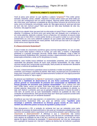 Apostilas Objetiva - www.digshop.com.br - Página: 261 de 323 
DESENVOLVIMENTO SUSTENTÁVEL 
Você já parou para pensar no que significa a palavra progresso? Pois então pense: 
estradas, indústrias, usinas, cidades, máquinas e muitas outras coisas que ainda estão por 
vir e que não conseguimos nem ao menos imaginar. Algumas partes desse processo todo 
são muito boas, pois melhoram a qualidade de vida dos seres humanos de uma forma ou de 
outra, como no transporte, comunicação, saúde, etc. Mas agora pense só: será que tudo isso 
de bom não tem nenhum preço? Será que para ter toda essa facilidade de vida nós, 
humanos, não pagamos nada? 
Você já ouviu alguém dizer que para tudo na vida existe um preço? Pois é, nesse caso não é 
diferente. O progresso, da forma como vem sendo feito, tem acabado com o ambiente ou, 
em outras palavras, destruído o planeta Terra e a Natureza. Um estudioso do assunto disse 
uma vez que é mais difícil o mundo acabar devido a uma guerra nuclear ou a uma invasão 
extraterrestre (ou uma outra catástrofe qualquer) do que acabar pela destruição que nós, 
humanos, estamos provocando em nosso planeta. Você acha que isso tudo é um exagero? 
Então vamos trocar algumas idéias. 
E o Desenvolvimento Sustentável? 
O atual modelo de crescimento econômico gerou enormes desequilíbrios; se, por um lado, 
nunca houve tanta riqueza e fartura no mundo, por outro lado, a miséria, a degradação 
ambiental e a poluição aumentam dia-a-dia. Diante desta constatação, surge a idéia do 
Desenvolvimento Sustentável (DS), buscando conciliar o desenvolvimento econômico com a 
preservação ambiental e, ainda, ao fim da pobreza no mundo. 
Portanto, esse modelo busca satisfazer as necessidades presentes, sem comprometer a 
capacidade das gerações futuras de suprir suas próprias necessidades. Ou seja: utilizar 
recursos naturais sem comprometer sua produção, fazer proveito da natureza sem devastá-la 
e buscar a melhoria da qualidade de vida. 
Por isso, o desenvolvimento sustentável coloca na berlinda o modelo de produção e consumo 
ocidentais, que ameaça o equilíbrio do planeta. Além disso, se preocupa com os problemas a 
longo prazo, enquanto o atual modelo de desenvolvimento fundado em uma lógica puramente 
econômica se centra no aqui e agora. 
As pessoas que trabalharam na Agenda 21 escreveram a seguinte frase: A humanidade de 
hoje tem a habilidade de desenvolver-se de uma forma sustentável, entretanto é 
preciso garantir as necessidades do presente sem comprometer as habilidades das 
futuras gerações em encontrar suas próprias necessidades. Ficou confuso com tudo 
isso? Então calma, vamos por partes. Essa frase toda pode ser resumida em poucas e 
simples palavras: desenvolver em harmonia com as limitações ecológicas do planeta, ou 
seja, sem destruir o ambiente, para que as gerações futuras tenham a chance de existir e 
viver bem, de acordo com as suas necessidades (melhoria da qualidade de vida e das 
condições de sobrevivência). Será que dá para fazer isso? Será que é possível conciliar tanto 
progresso e tecnologia com um ambiente saudável? 
Acredita-se que isso tudo seja possível, e é exatamente o que propõem os estudiosos em 
Desenvolvimento Sustentável (DS), que pode ser definido como: equilíbrio entre 
tecnologia e ambiente, relevando-se os diversos grupos sociais de uma nação e 
também dos diferentes países na busca da equidade e justiça social. 
Para alcançarmos o DS, a proteção do ambiente tem que ser entendida como parte 
integrante do processo de desenvolvimento e não pode ser considerada isoladamente; é aqui 
que entra uma questão sobre a qual talvez você nunca tenha pensado: qual a diferença entre 
crescimento e desenvolvimento? A diferença é que o crescimento não conduz 
automaticamente à igualdade nem à justiça sociais, pois não leva em consideração nenhum 
outro aspecto da qualidade de vida a não ser o acúmulo de riquezas, que se faz nas mãos 
apenas de alguns indivíduos da população. O desenvolvimento, por sua vez, preocupa-se 
com a geração de riquezas sim, mas tem o objetivo de distribuí-las, de melhorar a qualidade 
 