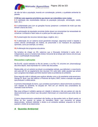 Apostilas Objetiva - www.digshop.com.br - Página: 262 de 323 
de vida de toda a população, levando em consideração, portanto, a qualidade ambiental do 
planeta. 
O DS tem seis aspectos prioritários que devem ser entendidos como metas: 
I) A satisfação das necessidades básicas da população (educação, alimentação, saúde, 
lazer, etc.); 
II) A solidariedade para com as gerações futuras (preservar o ambiente de modo que elas 
tenham chance de viver); 
III) A participação da população envolvida (todos devem se conscientizar da necessidade de 
conservar o ambiente e fazer cada um a parte que lhe cabe para tal); 
IV) A preservação dos recursos naturais (água, oxigênio, etc.); 
V) A elaboração de um sistema social garantindo emprego, segurança social e respeito a 
outras culturas (erradicação da miséria, do preconceito e do massacre de populações 
oprimidas, como por exemplo, os índios); 
VI) A efetivação dos programas educativos. 
Na tentativa de chegar ao DS, sabemos que a Educação Ambiental é parte vital e 
indispensável, pois é a maneira mais direta e funcional de se atingir pelo menos uma de suas 
metas: a participação da população. 
Discussões e aplicações 
Na Eco-92, cúpula realizada no Rio de Janeiro, e na Rio +10, encontro em Johannesburgo 
dez anos depois, essa expressão foi o centro das discussões. 
Desde então, em um extremo se situam os ecologistas radicais, que defendem o crescimento 
zero para pôr fim ao esgotamento dos recursos. Em outro lado, estão aqueles que acham 
que o progresso tecnológico permitirá resolver todos os problemas do ambiente. 
Essa segunda visão é utilizada para explicar atitudes como a do presidente norte-americano, 
George W. Bush, que não ratificou o Protocolo de Kyoto (1997), sobre a redução dos gases 
que produzem o efeito estufa. 
A primeira interpretação do termo, que considera incompatível o desenvolvimento econômico 
com respeito ao ambiente, foi lançada em 1972 em um informe dos universitários do 
chamado Clube de Roma. 
Mas esse enfoque é solidário apenas em relação à natureza e não aos países em vias de 
desenvolvimento que criticam que não podem interromper um crescimento que ainda não se 
iniciou. 
O termo desenvolvimento sustentável não facilitou as discussões tanto no Brasil quanto na 
África do Sul, quando os países do hemisfério Norte _que concentra os países 
desenvolvidos_ tentaram defender o direito a um ambiente saudável, enquanto os do Sul 
queriam o direito de se desenvolver. 
A Questão Ambiental 
 