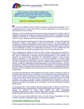 Apostilas Objetiva - www.digshop.com.br - Página: 263 de 323 
Todos têm direito ao meio ambiente ecologicamente 
equilibrado, bem de uso comum do povo e essencial à sadia 
qualidade de vida, impondo-se ao Poder Público e à coletividade 
o dever de defendê-lo e preservá-lo para a presente e as futuras 
gerações 
Artigo 225 da Constituição Federal do Brasil 
Por cerca de 4 bilhões de anos o balanço ecológico do planeta esteve protegido. Com o 
surgimento do homem, meros 100 mil anos, o processo degradativo do meio ambiente tem 
sido proporcional à sua evolução. 
No Brasil, o início da influência do homem sobre o meio ambiente pode ser notada a partir da 
chegada dos portugueses. Antes da ocupação do território brasileiro, os indígenas que aqui 
habitavam (estimados em 8 milhões) sobreviviam basicamente da exploração de recursos 
naturais, por isso, utilizavam-nos de forma sustentável. 
Após a exterminação de grande parte dos índios pelos portugueses, o número de habitantes 
do Brasil se reduziu a três milhões no início do século XIX. Foi nesse período que 
começaram as intensas devastações do nosso território. À época, o homem se baseava em 
crenças religiosas que pregavam que os recursos naturais eram infindáveis, então, o término 
de uma exploração se dava com a extenuação dos recursos do local. Infelizmente, essa 
cultura tem passado de geração em geração e até os dias de hoje ainda predomina. 
Com a descoberta do petróleo em 1857 nos EUA, o homem saltou para uma nova era: o 
mundo industrializado, que trouxe como uma das principais conseqüências a poluição. Ou 
seja, além de destruirmos as reservas naturais sobrecarregamos o meio ambiente com 
poluentes. Os acontecimentos decorrentes da industrialização dividiram o povo em duas 
classes econômicas: os que espoliavam e os que eram espoliados. A primeira classe 
acumulava economias e conhecimento, enquanto a segunda vivia no estado mais precário 
possível. A segunda classe pela falta de recursos, utilizava desordenadamente as reservas 
naturais, causando a degradação de áreas agricultáveis e de recursos hídricos e, com isso, 
aumentando a pobreza. O modelo econômico atual está baseado na concentração-exclusão 
de renda. Ambos os modelos econômicos afetam o meio ambiente. A pobreza pelo fato de só 
sobreviver pelo uso predatório dos recursos naturais e os ricos pelos padrões de consumo 
insustentáveis. 
As causas das agressões ao meio ambiente são de ordem política, econômica e cultural. A 
sociedade ainda não absorveu a importância do meio ambiente para sua sobrevivência. O 
homem branco sempre considerou os índios como povos não civilizados, porém esses 
povos não civilizados sabiam muito bem a importância da natureza para sua vida. O homem 
civilizado tem usado os recursos naturais inescrupulosamente priorizando o lucro em 
detrimento das questões ambientais. Todavia, essa ganância tem um custo alto, já visível nos 
problemas causados pela poluição do ar e da água e no número de doenças derivadas 
desses fatores. 
A preocupação com o meio ambiente caminha a passos lentos no Brasil, ao contrário dos 
países desenvolvidos, principalmente em função de prioridades ainda maiores como, p. ex., a 
pobreza. As carências em tantas áreas impedem que sejam empregadas 
tecnologias/investimentos na área ambiental. Dessa forma, estamos sempre atrasados com 
relação aos países desenvolvidos e, com isso, continuamos poluindo. 
A única forma para evitar problemas futuros, de ainda maiores degradações do meio 
ambiente, é através de legislações rígidas e da consciência ecológica. 
PROBLEMAS AMBIENTAIS ATUAIS 
Embora estejam acontecendo vários empreendimentos por parte de empresas, novas leis 
 