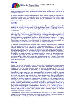 Apostilas Objetiva - www.digshop.com.br - Página: 264 de 323 
tenham sido sancionadas, acordos internacionais estejam em vigor, a realidade apontada 
pelas pesquisas mostra que os problemas ambientais ainda são enormes e estão longe de 
serem solucionados. 
É preciso lembrar que o meio ambiente não se refere apenas as áreas de preservação e 
lugares paradisíacos, mas sim a tudo que nos cerca: água, ar, solo, flora, fauna, homem, etc. 
Cada um desses itens está sofrendo algum tipo de degradação. Em seguida serão 
apresentados alguns dados dessa catástrofe. 
FAUNA 
A fauna brasileira é uma das mais ricas do mundo com 10% das espécies de répteis (400 
espécies) e mamíferos (600 espécies), 17% das espécies de aves (1.580 espécies) a maior 
diversidade de primatas do planeta e anfíbios (330 espécies); além de 100.000 espécies de 
invertebrados. 
Algumas espécies da fauna brasileira se encontram extintas e muitas outras correm o risco. 
De acordo com o IBGE há pelo menos 330 espécies e subespécies ameaçadas de extinção, 
sendo 34 espécies de insetos, 22 de répteis, 148 de aves e 84 de mamíferos. As principais 
causas da extinção das espécies faunísticas são a destruição de habitats, a caça/pesca 
predatórias, a introdução de espécies estranhas a um determinado ambiente e a poluição. O 
tráfico de animais silvestres movimenta cerca de 10 bilhões de dólares/ano, sendo que 10% 
corresponde ao mercado brasileiro, com perda de 38 milhões de espécimes. 
A poluição, assim como a caça predatória, altera a cadeia alimentar e dessa forma pode 
haver o desaparecimento de uma espécie e superpopulação de outra. P. ex., o gafanhoto 
serve de alimento para sapos, que serve de alimento para cobras que serve de alimento para 
gaviões que quando morrem servem de alimento para os seres decompositores. Se 
houvesse uma diminuição da população de gaviões devido à caça predatória, aumentaria a 
população de cobras, uma vez que esses são seus maiores predadores. Muitas cobras 
precisariam de mais alimentos e, conseqüentemente, o número de sapos diminuiria e 
aumentaria a população de gafanhotos. Esses gafanhotos precisariam de muito alimento e 
com isso poderiam atacar outras plantações, causando perdas para o homem. É importante 
lembrar que o desaparecimento de determinadas espécies de animais interrompe os ciclos 
vitais de muitas plantas. 
FLORA 
Desde o princípio de sua história o homem tem exercido intensa atividade sobre a natureza 
extraindo suas riquezas florestais, pampas e, em menor intensidade, as montanhas. As 
florestas têm sido as mais atingidas, devido ao aumento demográfico elas vêm sendo 
derrubadas para acomodar as populações, ou para estabelecer campos agricultáveis 
(pastagens artificiais, culturas anuais e outras plantações de valor econômico) para alimentar 
as mesmas. Essa ocupação tem sido realizada sem um planejamento ambiental adequado 
causando alterações significativas nos ecossistemas do planeta. As queimadas, geralmente 
praticadas pelo homem, são atualmente um dos principais fatores que contribuem para a 
redução da floresta em todo o mundo, além de aumentar a concentração de dióxido de 
carbono na atmosfera, agravando o aquecimento do planeta. O fogo afeta diretamente a 
vegetação, o ar, o solo, a água, a vida silvestre, a saúde pública e a economia. Há uma perda 
efetiva de macro e micronutrientes em cada queimada que chega a ser superior a 50% para 
muitos nutrientes. Além de haver um aumento de pragas no meio ambiente, aceleração do 
processo de erosão, ressecamento do solo entre vários outros fatores. A queimada não é de 
todo desaconselhada desde que seja feita sob orientação (p. ex., Técnico do IBAMA) e 
facilmente controlada . Apesar do uso de sistemas de monitoramento via satélite, os quais 
facilitam a localização de focos e seu combate, ainda é grande o número de incêndios 
ocorridos nas florestas brasileiras. 
150 mil Km2 de floresta tropical são derrubados por ano, sendo que no Brasil, são em torno 
de 20 mil km2 de floresta amazônica. Além desta, a mata Atlântica é a mais ameaçada no 
Brasil e a quinta no mundo, já tendo sido devastados 97% de sua área. 
 