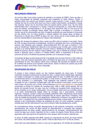 Apostilas Objetiva - www.digshop.com.br - Página: 265 de 323 
RECURSOS HÍDRICOS 
Já ouvimos falar muito sobre a guerra do petróleo e os países da OPEP. Como se sabe, a 
maior concentração de petróleo conhecida está localizada no Golfo Pérsico. Porém, o 
petróleo deste novo século que também causará muitas guerras é outro: a água. Mais da 
metade dos rios do mundo diminuíram seu fluxo e estão contaminados, ameaçando a saúde 
das pessoas. Esses rios se encontram tanto em países pobres quanto ricos. Os rios ainda 
sobreviventes são o Amazonas e o Congo. A Bacia do Amazonas é o maior filão de água 
doce do planeta, correspondendo a 1/5 da água doce disponível. Não é à toa que há um 
interesse mundial na proteção dessa região. Não é porque a Amazônia é o pulmão do 
mundo, isso já foi comprovado que todo o oxigênio produzido por essa floresta é consumido 
por ela mesma. Em um futuro próximo o mundo sedento virá buscar água na Bacia do 
Amazonas e o Brasil será a OPEP da água. Por isso, temos que ter muito cuidado para não 
sermos surpreendidos e dominados por nações mais poderosas. 
Apenas 2% da água do planeta é doce, sendo que 90% está no subsolo e nos pólos. Cerca 
de 70% da água consumida mundialmente, incluindo a desviada dos rios e a bombeada do 
subsolo, são utilizadas para irrigação. Aproximadamente 20% vão para a indústria e 10% 
para as residências. Atualmente a água já é uma ameaça a paz mundial, pois, muitos países 
da Ásia e do Oriente Médio disputam recursos hídricos. Relatórios da ONU apontam que 1 
bilhão de pessoas não tem acesso a água tratada e com isso 4 milhões de crianças morrem 
devido a doenças como o cólera e a malária (DIAS, 2000). A expectativa é de que nos 
próximos 25 anos 2,76 bilhões de pessoas sofrerão com a escassez de água. 
A escassez de água se deve basicamente à má gestão dos recursos hídricos e não à falta de 
chuvas. Uma das maiores agressões para a formação de água doce é a ocupação e o uso 
desordenado do solo. Para agravar ainda mais a situação são previstas as adições de mais 
de 3 bilhões de pessoas que nascerão neste século, sendo a maioria em países que já tem 
escassez de água, como Índia, China, Paquistão. 
OCUPAÇÃO DO SOLO 
O acesso a terra continua sendo um dos maiores desafios de nosso país. O modelo 
urbanístico brasileiro praticamente se divide em dois: a cidade oficial (cidade legal, registrada 
em órgãos municipais) e a cidade oculta (ocupação ilegal do solo). A cidade fora da lei, sem 
conhecimento técnico e financiamento público, é onde ocorre o embate entre a preservação 
do meio ambiente e a urbanização. Toda legislação que pretende ordenar o uso e a 
ocupação do solo, é aplicada à cidade legal, mas não se aplica à outra parte, a qual é a que 
mais cresce. De acordo com a Profa. Ermíria Maricato (FAU/USP) (apud MEIRELLES, 2000) foram 
construídos no Brasil 4,4 milhões de moradias entre 1995 e 1999, sendo apenas 700 mil 
dentro do mercado formal. Ou seja, mais de 3 milhões de moradias foram construídas em 
terras invadidas ou em áreas inadequadas. Há uma relação direta entre as moradias pobres 
e as áreas ambientalmente frágeis (beira de córregos, rios e reservatórios, encostas 
íngremes, mangues, várzeas e áreas de proteção ambiental, APA). Obviamente esses dados 
são melhor observados nas grandes metrópoles (Rio de Janeiro, São Paulo, Fortaleza), onde 
mais da metade da população mora ilegalmente. Infelizmente no Brasil a má gestão do solo, 
bem como, a ausência de uma política habitacional tem levado a esses fatos. Os invasores 
passam a ser considerados inimigos da qualidade de vida e do meio ambiente, quando na 
verdade eles não têm alternativas e isso ocorre devido à falta de planejamento urbano. 
As conseqüências dessa ocupação desorganizada já são bastante conhecidas: enchentes, 
assoreamento dos cursos de água devido ao desmatamento e ocupação das margens, 
desaparecimento de áreas verdes, desmoronamento de encostas, comprometimento dos 
cursos de água que viraram depósitos de lixo e canais de esgoto. Esses fatores ainda são 
agravados pelo ressurgimento de epidemias como dengue, febre amarela e leptospirose. 
O censo de 2000, realizado pelo IBGE, aponta um crescimento de 22,5% de novas favelas 
em 9 anos. Há 3.905 favelas no país, sendo 1.548 em São Paulo e 811 no Rio de Janeiro. 
Outro fator que está afetando o solo é o mau uso na agricultura. 24 milhões de toneladas de 
 