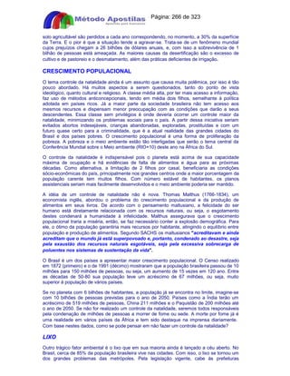 Apostilas Objetiva - www.digshop.com.br - Página: 266 de 323 
solo agricultável são perdidos a cada ano correspondendo, no momento, a 30% da superfície 
da Terra. E o pior é que a situação tende a agravar-se. Trata-se de um fenômeno mundial 
cujos prejuízos chegam a 26 bilhões de dólares anuais, e, com isso a sobrevivência de 1 
bilhão de pessoas está ameaçada. As maiores causas da desertificação são o excesso de 
cultivo e de pastoreio e o desmatamento, além das práticas deficientes de irrigação. 
CRESCIMENTO POPULACIONAL 
O tema controle da natalidade ainda é um assunto que causa muita polêmica, por isso é tão 
pouco abordado. Há muitos aspectos a serem questionados, tanto do ponto de vista 
ideológico, quanto cultural e religioso. A classe média alta, por ter mais acesso a informação, 
faz uso de métodos anticoncepcionais, tendo em média dois filhos, semelhante à política 
adotada em países ricos. Já a maior parte da sociedade brasileira não tem acesso aos 
mesmos recursos e dispensam menor preocupação com as condições que darão a seus 
descendentes. Essa classe sem privilégios é onde deveria ocorrer um controle maior da 
natalidade, minimizando os problemas sociais para o país. A partir dessa iniciativa seriam 
evitados abortos indesejáveis, crianças abandonadas, exploradas, prostituídas e com um 
futuro quase certo para a criminalidade, que é a atual realidade das grandes cidades do 
Brasil e dos países pobres. O crescimento populacional é uma forma de proliferação da 
pobreza. A pobreza e o meio ambiente estão tão interligadas que serão o tema central da 
Conferência Mundial sobre o Meio ambiente (RIO+10) deste ano na África do Sul. 
O controle da natalidade é indispensável pois o planeta está acima de sua capacidade 
máxima de ocupação e há evidências de falta de alimentos e água para as próximas 
décadas. Como alternativa, a limitação de 2 filhos por casal, beneficiaria as condições 
sócio-econômicas do país, principalmente nos grandes centros onde a maior porcentagem da 
população carente tem muitos filhos. Com número estável de habitantes, os planos 
assistenciais seriam mais facilmente desenvolvidos e o meio ambiente poderia ser mantido. 
A idéia de um controle de natalidade não é nova. Thomas Malthus (1766-1834), um 
economista inglês, abordou o problema do crescimento populacional e da produção de 
alimentos em seus livros. De acordo com o pensamento maltusiano, a felicidade do ser 
humano está diretamente relacionada com os recursos naturais, ou seja, o esgotamento 
destes condenará a humanidade à infelicidade. Malthus assegurava que o crescimento 
populacional traria a miséria, então, se faz necessário conter a explosão demográfica. Para 
ele, o ótimo da população garantiria mais recursos por habitante, atingindo o equilíbrio entre 
população e produção de alimentos. Segundo SACHS os maltusianos acreditavam e ainda 
acreditam que o mundo já está superpovoado e, portanto, condenado ao desastre, seja 
pela exaustão dos recursos naturais esgotáveis, seja pela excessiva sobrecarga de 
poluentes nos sistemas de sustentação da vida. 
O Brasil é um dos países a apresentar maior crescimento populacional. O Censo realizado 
em 1872 (primeiro) e o de 1991 (décimo) mostraram que a população brasileira passou de 10 
milhões para 150 milhões de pessoas, ou seja, um aumento de 15 vezes em 120 ano. Entre 
as décadas de 50-80 sua população teve um acréscimo de 67 milhões, ou seja, muito 
superior à população de vários países. 
Se no planeta com 6 bilhões de habitantes, a população já se encontra no limite, imagine-se 
com 10 bilhões de pessoas previstas para o ano de 2050. Países como a Índia terão um 
acréscimo de 519 milhões de pessoas, China 211 milhões e o Paquistão de 200 milhões até 
o ano de 2050. Se não for realizado um controle da natalidade, seremos todos responsáveis 
pela condenação de milhões de pessoas a morrer de fome ou sede. A morte por fome já é 
uma realidade em vários países da África e tem sido destaque na imprensa diariamente. 
Com base nestes dados, como se pode pensar em não fazer um controle da natalidade? 
LIXO 
Outro trágico fator ambiental é o lixo que em sua maioria ainda é lançado a céu aberto. No 
Brasil, cerca de 85% da população brasileira vive nas cidades. Com isso, o lixo se tornou um 
dos grandes problemas das metrópoles. Pela legislação vigente, cabe às prefeituras 
 