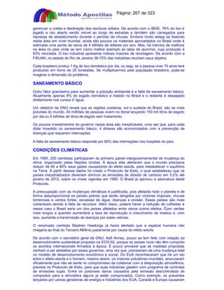 Apostilas Objetiva - www.digshop.com.br - Página: 267 de 323 
gerenciar a coleta e destinação dos resíduos sólidos. De acordo com o IBGE, 76% do lixo é 
jogado a céu aberto sendo visível ao longo de estradas e também são carregados para 
represas de abastecimento durante o período de chuvas. Embora muito esteja se fazendo 
nesta área em nível mundial, ainda são poucos os materiais aproveitados no Brasil onde é 
estimada uma perda de cerca de 4 bilhões de dólares por ano. Mas, há indícios de melhora 
na área no país onde se tem como melhor exemplo as latas de alumínio, cuja produção é 
63% reciclada. O lixo industrial apresenta índices maiores de reciclagem. De acordo com a 
FIRJAN, no estado do Rio de Janeiro 36-70% das indústrias reciclam seus dejetos. 
Cada brasileiro produz 1 Kg de lixo doméstico por dia, ou seja, se a pessoa viver 70 anos terá 
produzido em torno de 25 toneladas. Se multiplicarmos pela população brasileira, pode-se 
imaginar a dimensão do problema. 
SANEAMENTO BÁSICO 
Outro fator gravíssimo para aumentar a poluição ambiental é a falta de saneamento básico. 
Atualmente apenas 8% do esgoto doméstico é tratado no Brasil e o restante é despejado 
diretamente nos cursos d' água. 
Um relatório da ONU revela que as regiões costeiras, sul e sudeste do Brasil, são as mais 
poluídas do mundo. 40 milhões de pessoas vivem no litoral lançando 150 mil litros de esgoto 
por dia ou 6 bilhões de litros de esgoto sem tratamento. 
Os poucos investimentos do governo nessa área são inexplicáveis, uma vez que, para cada 
dólar investido no saneamento básico, 4 dólares são economizados com a prevenção de 
doenças que requerem internações. 
A falta de saneamento básico responde por 65% das internações nos hospitais do país. 
CONDIÇÕES CLIMÁTICAS 
Em 1990, 200 cientistas participaram do primeiro painel intergovernamental de mudança do 
clima, organizado pelas Nações Unidas. À época eles alertaram que o mundo precisava 
reduzir de 60 a 80% seus gases causadores do efeito estufa, para restabelecer o equilíbrio 
na Terra. A partir desses dados foi criado o Protocolo de Kioto, o qual estabeleceu que os 
países industrializados deveriam diminuir as emissões de dióxido de carbono em 5,2% até 
janeiro de 2012, sobre os níveis vigentes em 1990. O Brasil já aprovou a assinatura deste 
Protocolo. 
A preocupação com as mudanças climáticas é justificada, pois afetarão todo o planeta e de 
forma desproporcional os países pobres que serão atingidos por ciclones tropicais, chuvas 
torrenciais e ventos fortes, escassez de água, doenças e erosão. Esses países são mais 
vulneráveis devido à falta de recursos. Além disso, poderá haver a redução de colheitas e 
nesse caso o Brasil seria um dos países afetados entre vários outros efeitos. Com verões 
mais longos e quentes aumentará a taxa de reprodução e crescimento de insetos e, com 
isso, aumenta a transmissão de doenças por estes vetores. 
O renomado cientista Stephen Hawkings já havia alertado que a espécie humana não 
chegaria ao final do Terceiro Milênio justamente por causa do efeito estufa. 
De acordo com o secretário geral da ONU, Kafi Annau, pouco se tem feito com relação ao 
desenvolvimento sustentável proposto na ECO-92, porque os países ricos não têm cumprido 
os acordos internacionais firmados à época. É pouco provável que as medidas propostas 
venham a ser adotados por esses governos, uma vez que, precisariam de uma mudança total 
no modelo de desenvolvimento econômico e social. Os EUA reconheceram que há um elo 
entre o efeito estufa e o homem, mesmo assim, os maiores poluidores mundiais, anunciaram 
oficialmente que não se sente no compromisso de colaborar com a despoluição atmosférica, 
prevista no Protocolo de Kioto, para que suas indústrias gastem com programa de controles 
de emissões sujas. Entre os possíveis danos causados pela emissão descontrolada de 
compostos para a atmosfera alguns já estão comprovados. Como exemplo, os poluentes 
lançados por usinas geradoras de energia e indústrias dos EUA, Canadá e Europa causaram 
 