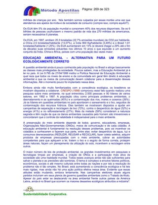 Apostilas Objetiva - www.digshop.com.br - Página: 269 de 323 
milhões de crianças por ano. Nós também somos culpados por essas mortes uma vez que 
atendemos aos apelos da mídia e da sociedade de consumo (compre isso, compre aquilo!!!). 
Os EUA têm 5% da população mundial e consomem 40% dos recursos disponíveis. Se os 6 
bilhões de pessoas usufruíssem o mesmo padrão de vida dos 270 milhões de americanos, 
seriam necessários 6 planetas. 
Os EUA, em 1997, emitiam 20,3 toneladas (22,7% emissões mundiais) de CO2 por habitante, 
a China 2,5 toneladas/habitante (13,07%), a Índia 900 Kg/habitante (3,49%) e o Brasil 1,91 
toneladas/habitante (1,25%). Os EUA aumentaram em 13% (e deverá chegar a 29% até o fim 
da década) suas emissões poluentes nos últimos 10 anos o que equivale a um aumento 
conjunto da Índia, China e África, países com uma população dez vezes maior. 
EDUCAÇAO AMBIENTAL - ALTERNATIVA PARA UM FUTURO 
ECOLOGICAMENTE CORRETO 
A questão ambiental ainda é pouco conhecida pela população no Brasil e atinge basicamente 
as classes mais privilegiadas da sociedade. Poucos sabem, mas a Educação Ambiental já é 
lei no país. A Lei 9.795 de 27/04/1999 institui a Política Nacional de Educação Ambiental a 
qual reza que todos os níveis de ensino e da comunidade em geral têm direito à educação 
ambiental e que os meios de comunicação devem colaborar para a disseminação dessas 
informações. Até o momento pouco foi implantado nessa área. 
Embora ainda não muito familiarizados com a consciência ecológica, os brasileiros se 
mostram dispostos a colaborar. CRESPO (1998) comprovou esse fato quando realizou uma 
pesquisa sobre meio ambiente, na qual entrevistou 2.000 pessoas e 90 líderes de vários 
setores, em 1992 e 1997. A população citou como principais problemas ambientais, o 
desmatamento e as queimadas (45%) e a contaminação dos rios, mares e oceanos (26%). 
Já os líderes em questões ambientais no país apontaram o saneamento e o lixo, seguidos de 
contaminação dos recursos hídricos. Eles também se mostraram dispostos a ajudar em 
campanhas de separação e reciclagem de lixo (72%), contra o desperdício de água (52%) e 
energia (41%) e no reflorestamento (27%). Mais da metade (59%) consideram a natureza 
sagrada e têm noção de que os danos ambientais causados pelo homem são irreversíveis e 
concordaram que o controle da natalidade é indispensável para o meio ambiente. 
A preservação do meio ambiente depende de todos: governo, educadores, empresas, 
Organizações Não-Governamentais (ONGs), meios de comunicação e de cada cidadão. A 
educação ambiental é fundamental na resolução desses problemas, pois vai incentivar os 
cidadãos a conhecerem e fazerem sua parte, entre elas: evitar desperdício de água, luz e 
consumos desnecessários (REDUZIR, REUSAR e RECICLAR), fazer coleta seletiva, adquirir 
produtos de empresas preocupadas com o meio ambiente, cobrar as autoridades 
competentes para que apliquem a lei, tratem o lixo e o esgoto de forma correta, protejam 
áreas naturais, façam um planejamento da utilização do solo, incentivem a reciclagem entre 
outros. 
O maior número de leis de proteção ambiental, os grandes investimentos em pesquisas e 
tecnologias limpas por empresas, a criação de ONGs e a participação mais ativa da 
sociedade são uma realidade mundial. Todos esses avanços ainda não são suficientes para 
salvar o planeta e as previsões são sombrias. O tema é complexo e envolve fatores políticos, 
econômicos, sociais e até mesmo culturais entre todas as nações e por isto a resolução do 
problema não é tão simples. No Brasil, está aumentando a consciência ecológica e há leis 
mais rígidas, mas ainda não há uma ação política efetiva nessa área. Evidente que essas 
atitudes estão mudando, embora lentamente. Nas campanhas eleitorais atuais alguns 
partidos incluíram em seus planos de governo questões ambientais como o Tratado de Kioto. 
Apesar do país estar se destacando na área ambiental frente outros países da América 
Latina, ainda é no Brasil que ocorrem os maiores desastres ecológicos atribuídos a indústria. 
Sustentabilidade Corporativa. 
 