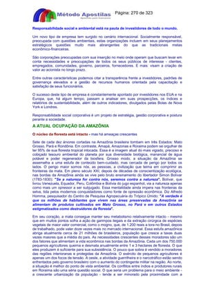 Apostilas Objetiva - www.digshop.com.br - Página: 270 de 323 
Responsabilidade social e ambiental está na pauta de investidores de todo o mundo. 
Um novo tipo de empresa tem surgido no cenário internacional. Socialmente responsável, 
preocupada com questões ambientais, estas organizações incluem em seus planejamentos 
estratégicos questões muito mais abrangentes do que as tradicionais metas 
econômico-financeiras. 
São corporações preocupadas com sua inserção no meio onde operam que buscam levar em 
conta necessidades e preocupações de todos os seus públicos de interesse - clientes, 
empregados, comunidades, governo, parceiros, fornecedores. E mais: visam a criação de 
valor ao acionista no longo prazo. 
Entre outras características podemos citar a transparência frente a investidores, padrões de 
governança elevados e a gestão de recursos humanos orientada pela capacitação e 
satisfação de seus funcionários. 
O sucesso deste tipo de empresa é constantemente apontado por investidores nos EUA e na 
Europa, que, há algum tempo, passam a analisar em suas prospecções, os índices e 
relatórios de sustentabilidade, além de outros indicadores, divulgados pelas Bolas de Nova 
York e Londres. 
Responsabilidade social corporativa é um projeto de estratégia, gestão corporativa e postura 
perante a sociedade. 
A ATUAL OCUPAÇÃO DA AMAZÔNIA 
O núcleo da floresta está intacto - mas há ameaças crescentes 
Sete de cada dez árvores cortadas na Amazônia brasileira tombam em três Estados: Mato 
Grosso, Pará e Rondônia. Em contraste, Amapá, Amazonas e Roraima podem se orgulhar de 
ter 95% de sua floresta tropical intocada. Essa é a imagem atual do mais vigiado, precioso e 
cobiçado tesouro ambiental do planeta por sua diversidade biológica, manancial de água 
potável e poder regenerador da biosfera. Grosso modo, a situação da Amazônia se 
assemelha a uma estufa de conteúdo bem-cuidado, mas cercada de perigo por todos os 
lados. O perigo maior somos nós, as pessoas, a civilização que teima em comprimir as 
fronteiras da mata. Em pleno século XXI, depois de décadas de conscientização ecológica, 
nas bordas da Amazônia ainda se vive pelo bruto ensinamento do libertador Simon Bolívar 
(1783-1830): Se a natureza for contra nós, seremos contra a natureza. Bolívar, que 
livrou Venezuela, Equador, Peru, Colômbia e Bolívia do jugo espanhol, via a natureza apenas 
como mais um opressor a ser subjugado. Essa mentalidade ainda impera nas fronteiras da 
selva, tida pelos modernos conquistadores como fonte de opressão econômica. Diz Alfredo 
Homma, pesquisador do Centro de Pesquisa Agropecuária do Trópico Úmido: A verdade é 
que os milhões de habitantes que vivem nas áreas preservadas da Amazônia se 
alimentam de produtos cultivados em Mato Grosso, no Pará e em outros Estados 
estigmatizados como destruidores da floresta. 
Em seu coração, a mata consegue manter seu metabolismo relativamente intacto - mesmo 
que em muitos pontos sofra a ação de garimpos ilegais e da extração cirúrgica de espécies 
vegetais de maior valor comercial, como o mogno, que, de 1.200 reais a tora no Brasil, depois 
de trabalhado, pode valer doze vezes mais no mercado internacional. Essa estufa amazônica 
abriga atualmente cerca de 21 milhões de brasileiros, população que cresce a taxas duas 
vezes maiores que a média do país. As necessidades crescentes desses moradores são um 
dos fatores que alimentam a vida econômica nas bordas da Amazônia. Cada um dos 750.000 
pequenos agricultores queima e desmata anualmente entre 1 e 3 hectares de floresta. O que 
eles produzem é suficiente para sua subsistência. O pouco que sobra é vendido a moradores 
das regiões interioranas e protegidas da Amazônia. O exército de pequenos agricultores é 
apenas um dos focos de tensão. A oeste, a atividade guerrilheira e o narcotráfico estão sendo 
enfrentados pelo governo brasileiro com o aumento do contingente militar na região. Ao norte, 
a situação é melhor do ponto de vista ambiental. Os conflitos entre índios e produtores rurais 
em Roraima são uma séria questão social. O que seria um problema para o meio ambiente - 
a crescente urbanização da população - tende a ser minorado pela proximidade com a 
 