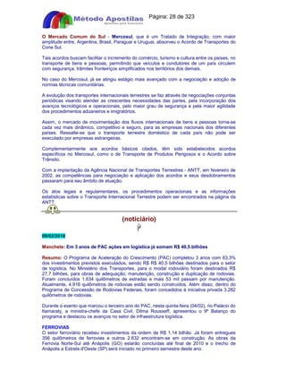 Apostilas Objetiva - www.digshop.com.br - Página: 28 de 323 
O Mercado Comum do Sul - Mercosul, que é um Tratado de Integração, com maior 
amplitude entre, Argentina, Brasil, Paraguai e Uruguai, absorveu o Acordo de Transportes do 
Cone Sul. 
Tais acordos buscam facilitar o incremento do comércio, turismo e cultura entre os países, no 
transporte de bens e pessoas, permitindo que veículos e condutores de um país circulem 
com segurança, trâmites fronteiriços simplificados nos territórios dos demais. 
No caso do Mercosul, já se atingiu estágio mais avançado com a negociação e adoção de 
normas técnicas comunitárias. 
A evolução dos transportes internacionais terrestres se faz através de negociações conjuntas 
periódicas visando atender as crescentes necessidades das partes, pela incorporação dos 
avanços tecnológicos e operacionais, pelo maior grau de segurança e pela maior agilidade 
dos procedimentos aduaneiros e imigratórios. 
Assim, o mercado de movimentação dos fluxos internacionais de bens e pessoas torna-se 
cada vez mais dinâmico, competitivo e seguro, para as empresas nacionais dos diferentes 
países. Ressalte-se que o transporte terrestre doméstico de cada país não pode ser 
executado por empresas estrangeiras. 
Complementarmente aos acordos básicos citados, têm sido estabelecidos acordos 
específicos no Mercosul, como o de Transporte de Produtos Perigosos e o Acordo sobre 
Trânsito. 
Com a implantação da Agência Nacional de Transportes Terrestres - ANTT, em fevereiro de 
2002, as competências para negociação e aplicação dos acordos e seus desdobramentos 
passaram para seu âmbito de atuação. 
Os atos legais e regulamentares, os procedimentos operacionais e as informações 
estatísticas sobre o Transporte Internacional Terrestre podem ser encontrados na página da 
ANTT. 
(notíciário) 
 
09/02/2010 
Manchete: Em 3 anos de PAC ações em logística já somam R$ 40,5 bilhões 
Resumo: O Programa de Aceleração do Crescimento (PAC) completou 3 anos com 63,3% 
dos investimentos previstos executados, sendo R$ R$ 40,5 bilhões destinados para o setor 
de logística. No Ministério dos Transportes, para o modal rodoviário foram destinados R$ 
27,7 bilhões, para obras de adequação, manutenção, construção e duplicação de rodovias. 
Foram concluídos 1.634 quilômetros de estradas e mais 53 mil passam por manutenção. 
Atualmente, 4.916 quilômetros de rodovias estão sendo construídos. Além disso, dentro do 
Programa de Concessão de Rodovias Federais, foram concedidos à iniciativa privada 3.282 
quilômetros de rodovias. 
Durante o evento que marcou o terceiro ano do PAC, nesta quinta-feira (04/02), no Palácio do 
Itamaraty, a ministra-chefe da Casa Civil, Dilma Rousseff, apresentou o 9º Balanço do 
programa e destacou os avanços no setor de infraestrutura logística. 
FERROVIAS 
O setor ferroviário recebeu investimentos da ordem de R$ 1,14 bilhão. Já foram entregues 
356 quilômetros de ferrovias e outros 2.632 encontram-se em construção. As obras da 
Ferrovia Norte-Sul até Anápolis (GO) estarão concluídas até final de 2010 e o trecho de 
Anápolis a Estrela d'Oeste (SP) será iniciado no primeiro semestre deste ano. 
 