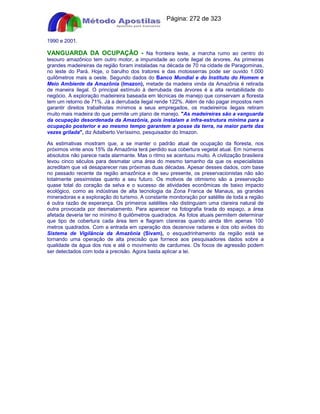 Apostilas Objetiva - www.digshop.com.br - Página: 272 de 323 
1990 e 2001. 
VANGUARDA DA OCUPAÇÃO - Na fronteira leste, a marcha rumo ao centro do 
tesouro amazônico tem outro motor, a impunidade ao corte ilegal de árvores. As primeiras 
grandes madeireiras da região foram instaladas na década de 70 na cidade de Paragominas, 
no leste do Pará. Hoje, o barulho dos tratores e das motosserras pode ser ouvido 1.000 
quilômetros mais a oeste. Segundo dados do Banco Mundial e do Instituto do Homem e 
Meio Ambiente da Amazônia (Imazon), metade da madeira vinda da Amazônia é retirada 
de maneira ilegal. O principal estímulo à derrubada das árvores é a alta rentabilidade do 
negócio. A exploração madeireira baseada em técnicas de manejo que conservam a floresta 
tem um retorno de 71%. Já a derrubada ilegal rende 122%. Além de não pagar impostos nem 
garantir direitos trabalhistas mínimos a seus empregados, os madeireiros ilegais retiram 
muito mais madeira do que permite um plano de manejo. As madeireiras são a vanguarda 
da ocupação desordenada da Amazônia, pois instalam a infra-estrutura mínima para a 
ocupação posterior e ao mesmo tempo garantem a posse da terra, na maior parte das 
vezes grilada, diz Adalberto Veríssimo, pesquisador do Imazon. 
As estimativas mostram que, a se manter o padrão atual de ocupação da floresta, nos 
próximos vinte anos 15% da Amazônia terá perdido sua cobertura vegetal atual. Em números 
absolutos não parece nada alarmante. Mas o ritmo se acentuou muito. A civilização brasileira 
levou cinco séculos para desmatar uma área do mesmo tamanho da que os especialistas 
acreditam que vá desaparecer nas próximas duas décadas. Apesar desses dados, com base 
no passado recente da região amazônica e de seu presente, os preservacionistas não são 
totalmente pessimistas quanto a seu futuro. Os motivos de otimismo são a preservação 
quase total do coração da selva e o sucesso de atividades econômicas de baixo impacto 
ecológico, como as indústrias de alta tecnologia da Zona Franca de Manaus, as grandes 
mineradoras e a exploração do turismo. A constante monitoração por satélite de toda a região 
é outra razão de esperança. Os primeiros satélites não distinguiam uma clareira natural de 
outra provocada por desmatamento. Para aparecer na fotografia tirada do espaço, a área 
afetada deveria ter no mínimo 8 quilômetros quadrados. As fotos atuais permitem determinar 
que tipo de cobertura cada área tem e flagram clareiras quando ainda têm apenas 100 
metros quadrados. Com a entrada em operação dos dezenove radares e dos oito aviões do 
Sistema de Vigilância da Amazônia (Sivam), o esquadrinhamento da região está se 
tornando uma operação de alta precisão que fornece aos pesquisadores dados sobre a 
qualidade da água dos rios e até o movimento de cardumes. Os focos de agressão podem 
ser detectados com toda a precisão. Agora basta aplicar a lei. 
 