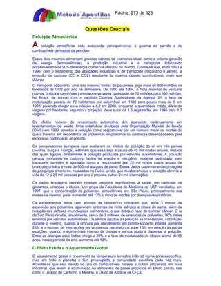 Apostilas Objetiva - www.digshop.com.br - Página: 273 de 323 
Questões Cruciais 
Poluição Atmosférica 
A poluição atmosférica está associada, principalmente, à queima de carvão e de 
combustíveis derivados de petróleo. 
Esses dois insumos alimentam grandes setores da economia atual, como a própria geração 
de energia (termoelétricas), a produção industrial e o transporte, totalizando 
aproximadamente 90% da energia comercial utilizada no mundo. Estima-se que, entre 1960 e 
1996, com o incremento das atividades industriais e de transporte (rodoviário e aéreo), a 
emissão de carbono (CO e CO2) resultante da queima desses combustíveis, mais que 
dobrou. 
O transporte rodoviário, uma das maiores fontes de poluentes, joga mais de 900 milhões de 
toneladas de CO2 por ano na atmosfera. De 1950 até 1994, a frota mundial de veículos 
(carros, ônibus e caminhões) cresceu nove vezes, passando de 70 milhões para 630 milhões. 
No Brasil, de acordo com o capítulo Cidades Sustentáveis da Agenda 21, a taxa de 
motorização passou de 72 habitantes por automóvel em 1960 para pouco mais de 5 em 
1998, podendo chegar essa relação a 4,3 em 2005, enquanto a quantidade média diária de 
viagens por habitante, segundo a projeção, deve subir de 1,5 registradas em 1995 para 1,7 
viagens. 
Os efeitos nocivos do crescimento automotivo têm aparecido continuamente em 
levantamentos de saúde. Uma estatística, divulgada pela Organização Mundial de Saúde 
(OMS) em 1999, apontou a poluição como responsável por um número maior de mortes do 
que o trânsito, em decorrência de problemas respiratórios ou cardíacos desencadeados pela 
exposição contínua ao ar poluído. 
Os pesquisadores europeus, que avaliaram os efeitos da poluição do ar em três países 
(Áustria, Suíça e França), estimam que essa seja a causa de 40 mil mortes anuais, metade 
das quais ligadas diretamente à poluição produzida por veículos automotores. A poluição 
gerada (monóxido de carbono, óxidos de enxofre e nitrogênio, material particulado) pelo 
transporte também é apontada como a responsável por 25 mil novos casos anuais de 
bronquite crônica e mais de 500 mil ataques de asma. Esses dados confirmaram informações 
de pesquisas anteriores, realizadas no Reino Unido, que mostraram que a poluição abrevia a 
vida de 12 a 24 mil pessoas por ano e provoca outras 24 mil internações. 
Os dados brasileiros também revelam prejuízos significativos à saúde, em particular de 
gestantes, crianças e idosos. Um grupo da Faculdade de Medicina da USP constatou, em 
1997, que a concentração de poluentes atmosféricos em São Paulo, principalmente nos 
meses de inverno, pode aumentar até 12% o risco de mortes por doenças respiratórias. 
Os experimentos feitos com animais de laboratório indicaram que, após 3 meses de 
exposição aos poluentes, aparecem sintomas de rinite alérgica e crises de asma, além da 
redução das defesas imunológicas pulmonares, o que dobra o risco de contrair câncer. O ar 
de São Paulo recebe, anualmente, cerca de 3 milhões de toneladas de poluentes, 90% deles 
emitidos por veículos automotores. Os efeitos agudos da poluição se manifestam, sobretudo, 
durante o inverno, quando a procura por atendimento em pronto-socorros infantis aumenta 
25% e o número de internações por problemas respiratórios sobe 15% em relação às outras 
estações, quando o egime mais intenso de chuvas e ventos ajuda a dispersar a poluição. 
Entre as crianças esse índice chega a 20% e a taxa de mortalidade de idosos acima de 65 
anos, nesse período do ano, aumenta até 12%. 
O Efeito Estufa e o Aquecimento Global 
O aquecimento global é o aumento da temperatura terrestre (não só numa zona específica, 
mas em todo o planeta) e tem preocupado a comunidade científica cada vez mais. 
Acredita-se que seja devido ao uso de combustíveis fósseis e outros processos em nível 
industrial, que levam à acumulação na atmosfera de gases propícios ao Efeito Estufa, tais 
como o Dióxido de Carbono, o Metano, o Óxido de Azoto e os CFCs. 
 