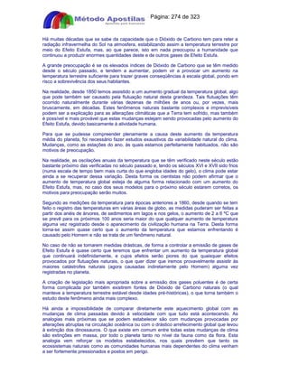 Apostilas Objetiva - www.digshop.com.br - Página: 274 de 323 
Há muitas décadas que se sabe da capacidade que o Dióxido de Carbono tem para reter a 
radiação infravermelha do Sol na atmosfera, estabilizando assim a temperatura terrestre por 
meio do Efeito Estufa, mas, ao que parece, isto em nada preocupou a humanidade que 
continuou a produzir enormes quantidades deste e de outros gases de Efeito Estufa. 
A grande preocupação é se os elevados índices de Dióxido de Carbono que se têm medido 
desde o século passado, e tendem a aumentar, podem vir a provocar um aumento na 
temperatura terrestre suficiente para trazer graves conseqüências à escala global, pondo em 
risco a sobrevivência dos seus habitantes. 
Na realidade, desde 1850 temos assistido a um aumento gradual da temperatura global, algo 
que pode também ser causado pela flutuação natural desta grandeza. Tais flutuações têm 
ocorrido naturalmente durante várias dezenas de milhões de anos ou, por vezes, mais 
bruscamente, em décadas. Estes fenômenos naturais bastante complexos e imprevisíveis 
podem ser a explicação para as alterações climáticas que a Terra tem sofrido, mas também 
é possível e mais provável que estas mudanças estejam sendo provocadas pelo aumento do 
Efeito Estufa, devido basicamente à atividade humana. 
Para que se pudesse compreender plenamente a causa deste aumento da temperatura 
média do planeta, foi necessário fazer estudos exaustivos da variabilidade natural do clima. 
Mudanças, como as estações do ano, às quais estamos perfeitamente habituados, não são 
motivos de preocupação. 
Na realidade, as oscilações anuais da temperatura que se têm verificado neste século estão 
bastante próximo das verificadas no século passado e, tendo os séculos XVI e XVII sido frios 
(numa escala de tempo bem mais curta do que engloba idades do gelo), o clima pode estar 
ainda a se recuperar dessa variação. Desta forma os cientistas não podem afirmar que o 
aumento de temperatura global esteja de alguma forma relacionado com um aumento do 
Efeito Estufa, mas, no caso dos seus modelos para o próximo século estarem corretos, os 
motivos para preocupação serão muitos. 
Segundo as medições da temperatura para épocas anteriores a 1860, desde quando se tem 
feito o registro das temperaturas em várias áreas de globo, as medidas puderam ser feitas a 
partir dos anéis de árvores, de sedimentos em lagos e nos gelos, o aumento de 2 a 6 ºC que 
se prevê para os próximos 100 anos seria maior do que qualquer aumento de temperatura 
alguma vez registrado desde o aparecimento da civilização humana na Terra. Desta forma 
torna-se assim quase certo que o aumento da temperatura que estamos enfrentando é 
causado pelo Homem e não se trata de um fenômeno natural. 
No caso de não se tomarem medidas drásticas, de forma a controlar a emissão de gases de 
Efeito Estufa é quase certo que teremos que enfrentar um aumento da temperatura global 
que continuará indefinidamente, e cujos efeitos serão piores do que quaisquer efeitos 
provocados por flutuações naturais, o que quer dizer que iremos provavelmente assistir às 
maiores catástrofes naturais (agora causadas indiretamente pelo Homem) alguma vez 
registradas no planeta. 
A criação de legislação mais apropriada sobre a emissão dos gases poluentes é de certa 
forma complicada por também existirem fontes de Dióxido de Carbono naturais (o qual 
manteve a temperatura terrestre estável desde idades pré-históricas), o que torna também o 
estudo deste fenômeno ainda mais complexo. 
Há ainda a impossibilidade de comparar diretamente este aquecimento global com as 
mudanças de clima passadas devido à velocidade com que tudo está acontecendo. As 
analogias mais próximas que se podem estabelecer são com mudanças provocadas por 
alterações abruptas na circulação oceânica ou com o drástico arrefecimento global que levou 
à extinção dos dinossauros. O que existe em comum entre todas estas mudanças de clima 
são extinções em massa, por todo o planeta tanto no nível da fauna como da flora. Esta 
analogia vem reforçar os modelos estabelecidos, nos quais prevêem que tanto os 
ecossistemas naturais como as comunidades humanas mais dependentes do clima venham 
a ser fortemente pressionados e postos em perigo. 
 