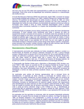 Apostilas Objetiva - www.digshop.com.br - Página: 276 de 323 
sob risco uma vez que 70% deles são superexplorados ou estão em seu limite biológico de 
reprodução. Outro sinal visível da degradação dos ambientes oceânicos é a descoloração 
dos recifes de coral. 
O Fundo Mundial para a Natureza (WWF) tem observado, desde 1980, o aumento do número 
de formações atingidas pelo problema. Em 1998, o relatório Planeta Vivo, emitido pelo WWF, 
informou 100 episódios de descoloração de recifes durante a década de 1980, um índice 
alarmante comparado aos três registros históricos ocorridos nos cem anos anteriores. A 
degradação dos recifes de corais ameaça uma diversidade de espécies animais que utiliza as 
formações como habitat e torna as costas litorâneas desprotegidas contra a erosão 
provocada pelos movimentos oceânicos e o impacto das tempestades sobre a plataforma 
continental. 
A própria extração do petróleo provoca danos ambientais que ainda não foram devidamente 
mensurados. A lama utilizada como lubrificante para evitar o excesso de atrito do 
equipamento durante o processo de furo produz um montante ainda não calculado de rocha 
moída que é jogada no mar assim como todos os resíduos que são inerentes ao processo de 
extração do petróleo (gás e água com alta salinidade e concentração de metais). A bacia 
marítima de Campos (RJ), considerada pelos especialistas como uma das maiores fontes de 
petróleo do Brasil devido à sua extensão (40 mil km2), fica em uma região de grande 
diversidade ecológica e interesse turístico porque abriga várias lagoas costeiras, manguezais, 
praias arenosas e de cascalho, costões rochosos, colônias de aves marinhas, além de áreas 
de pescas e bancos de calcário em profundidades até 120 metros. 
Desmatamento e Desertificação 
O desmatamento promovido para obtenção de fontes energéticas (madeira e carvão) e a 
transformação de florestas em terrenos cultiváveis reduziram em 70% o parque florestal 
europeu e asiático entre os séculos XIX e início do século XX. De um total estimado em 62,2 
milhões de quilômetros quadrados, restam somente 33,4 milhões de florestas. Atualmente, 
46% das matas nativas do planeta estão sob o mesmo risco de destruição pelo 
desmatamento que consome, todo ano, 17 milhões de hectares de florestas tropicais, de 
acordo com o WWF e o Centro Mundial de Monitoramento e Conservação (WCMC). 
A Organização das Nações Unidas para a Agricultura e Alimentação (FAO) divulgou que, 
entre 1980 e 1995, houve um aumento de 4% na cobertura florestal da Europa, mas as 
condições da mata são precárias em virtude de incêndios, secas, pragas e poluição 
atmosférica. Nas áreas reflorestadas mais de 25% das árvores apresentam processos de 
desfoliação e número de matas primárias saudáveis reduziu, no mesmo período, de 69% 
para 39%. 
As queimadas para prática de técnicas agropecuárias são a principal forma de 
desmatamento. A expansão de áreas urbanas, a construção de malhas viárias e a 
implantação de projetos hidrelétricos ou para extração de minérios, além do comércio de 
madeira, incluindo o ilegal, que movimenta aproximadamente U$ 6 bilhões por ano, também 
contribuem para a desvastação. O manejo inadequado da terra e uso excessivo de 
fertilizantes, somados ao desmatamento da cobertura vegetal, também são responsáveis 
pela desertificação de áreas extensas ao redor do planeta, particularmente na África, onde 
mais da metade do território são de terrenos semi-áridos, áridos ou desérticos. No Brasil, 
onde a perda de terras cultiváveis chega a U$ 4 bilhões ao ano, a desertificação já 
compromete 980 mil quilômetros quadrados. Durante a década de 1990, segundo o WRI, 
foram perdidos 562 milhões de hectares de terra férteis, o que representa 38% da área total 
plantada no mundo. 
As queimadas com fins agrícolas ou comerciais, além de causarem degradação ambiental, 
também são um grande fone de emissão de dióxido de carbono. Ao longo da década de 
1980, as florestas chegaram a ser consideradas o pulmão do planeta, em virtude da 
absorção de dióxido de carbono e à liberação de oxigênio realizadas pelas plantas durante o 
processo de fotossíntese. A posteriori, algumas pesquisas apontaram que isso, na realidade, 
se tratava de um equívoco porque o oxigênio liberado durante a fotossíntese era absorvido 
pelas próprias árvores para realimentar esse processo. 
 